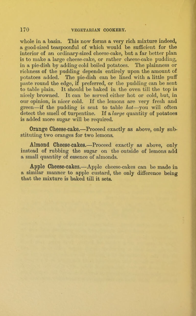 whole in a basin. This now forms a very rich mixture indeed, a good-sized teaspoonful of which would be sufficient for the interior of an ordinary-sized cheese-cake, but a far better plan is to make a large cheese-cake, or rather clieese-cake pudding, in a pie-dish by adding cold boiled potatoes. The plainness or richness of the pudding depends entirely upon the amount of potatoes added. The pie-dish can be lined with a little puff paste round the edge, if preferred, or the pudding can be sent to table plain. It should be baked in the oven till the top is nicely browned. It can be served either hot or cold, but, in our opinion, is nicer cold. If the lemons are very fresh and green—if the pudding is sent to table /io(—you will often detect the smell of turpentine. If a large quantity of potatoes is added more sugar will be required. Orange Cheese-cake.—Proceed exactly as above, only sub- stituting two oranges for two lemons. Almond Cheese-cakes.—Proceed exactly as above, only instead of rubbing the sugar on the outside of lemons add a small quantity of essence of almonds. Apple Cheese-cakes.—Apple cheese-cakes can be made in a similar manner to apple custard, the only difference being that the mixture is baked till it sets.