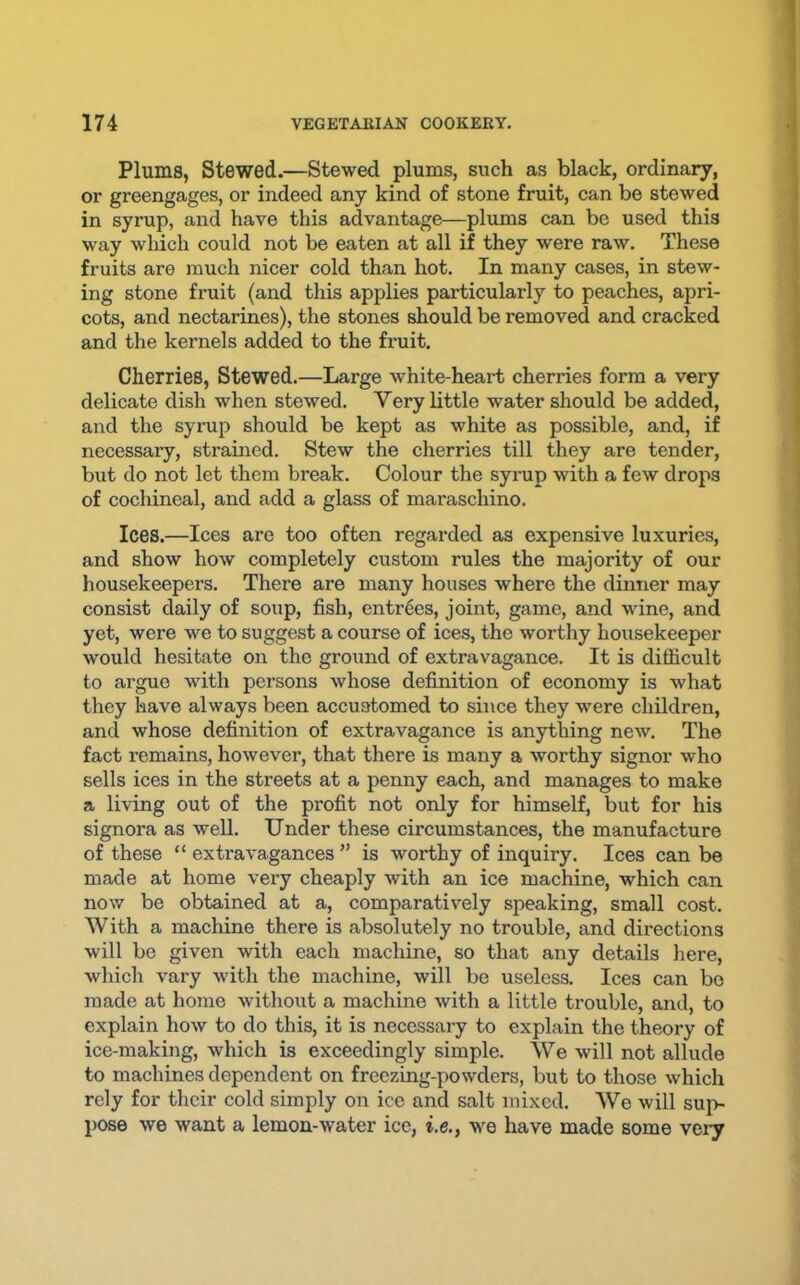 Plums, Stewed.—Stewed plums, such as black, ordinary, or greengages, or indeed any kind of stone fruit, can be stewed in syrup, and have this advantage—plums can be used this way which could not be eaten at all if they were raw. These fruits are much nicer cold than hot. In many cases, in stew- ing stone fruit (and this applies particularly to peaches, apri- cots, and nectarines), the stones should be removed and cracked and the kernels added to the fimit. Cherries, Stewed.—Large white-heart cherries form a very delicate dish when stewed. Very little water should be added, and the syrup should be kept as white as possible, and, if necessary, strained. Stew the cherries till they are tender, but do not let them break. Colour the syrup with a few drops of cochineal, and add a glass of maraschino. Ices.—Ices are too often regarded as expensive luxuries, and show how completely custom rules the majority of our housekeepers. There are many houses where the dinner may consist daily of soup, fish, entrees, joint, game, and wine, and yet, were we to suggest a course of ices, the worthy housekeeper would hesitate on the ground of extravagance. It is difficult to argue with persons whose definition of economy is what they have always been accustomed to since they were children, and whose definition of extravagance is anything new. The fact remains, however, that there is many a worthy signor who sells ices in the streets at a penny each, and manages to make a living out of the profit not only for himself, but for his signora as well. Under these circumstances, the manufacture of these “ extravagances ” is worthy of inquiry. Ices can be made at home very cheaply with an ice machine, which can now be obtained at a, comparatively speaking, small cost. With a machine there is absolutely no trouble, and directions will be given with each machine, so that any details here, which vary with the machine, will be useless. Ices can be made at home without a machine with a little trouble, and, to explain hoAV to do this, it is necessary to explain the theory of ice-making, which is exceedingly simple. We will not allude to machines dependent on freezing-powders, but to those which rely for their cold simply on ice and salt mixed. We will sup- pose we want a lemon-water ice, i.e.y w^e have made some vary