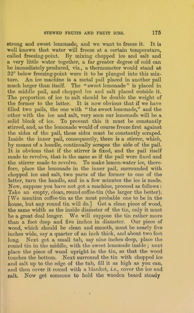 strong and sweet lemonade, and we want to freeze it. It is well known that water will freeze at a certain temperature, called freezing-point. By mixing chopped ice and salt and a very little water together, a far greater degree of cold can be immediately produced, viz., a thermometer would stand at 32” below freezing-point were it to be plunged into this mix- ture. An ice machine is a metal pail placed in another pail much larger than itself. The “ sweet lemonade ” is placed in the middle pail, and chopped ice and salt placed outside it. The proportion of ice to salt should be double the weight of the former to the latter. It is now obvious that if we have filled two pails, the one with “ the sweet lemonade,” and the other with the ice and salt, very soon our lemonade will be a solid block of ice. To prevent this it must be constantly stirred, and, as the lemonade would of course freeze first against the sides of the pail, these sides must be constantly scraped. Inside the inner pail, consequently, there is a stirrer, which, by means of a handle, continually scrapes the side of the pail. It is obvious that if the stirrer is fixed, and the pail itself made to revolve, that is the same as if the pail were fixed and the stirrer made to revolve. To make lemon-water ice, there- fore, place the lemonade in the inner pail, surrounded with chopped ice and salt, two parts of the former to one of the latter, turn the handle, and in a few minutes the ice is made. Now, suppose you have not got a machine, proceed as follows : Take an empty, clean, round coffee-tin (the larger the better); [We mention coffee-tin as the most probable one to be in the house, but any round tin will do.] Get a clean piece of wood, the same width as the inside diameter of the tin, only it must be a great deal longer. We will suppose the tin rather more than a foot deep and five inches in diameter. Our piece of wood, which should be clean and smooth, must be nearly five inches wide, say a quarter of an inch thick, and about two feet long. Next get a small tub, say nine inches deep, place the round tin in the middle, with the sweet lemonade inside; next place the piece of wood upright in the tin, so that the wood touches the bottom. Next surround the tin with chopped ice and salt up to the edge of the tub, fill it as high as you can, and then cover it round with a blanket, i.e., cover the ice and salt. Now get someone to hold the wooden board steady