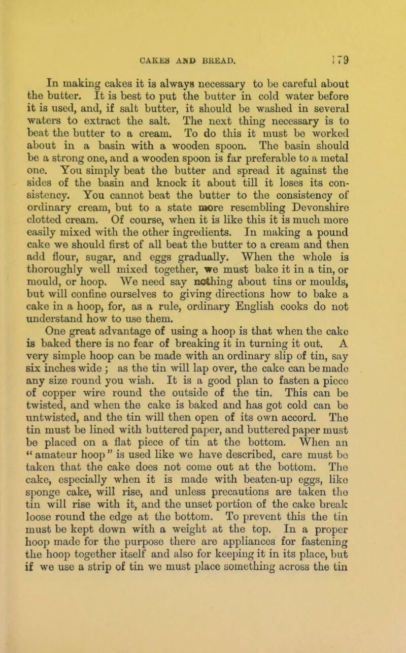 In making cakes it is always necessary to be careful about the butter. It is best to put the butter in cold water before it is used, and, if salt butter, it should be washed in several waters to extract the salt. The next thing necessary is to beat the butter to a cream. To do this it must bo worked about in a basin with a wooden spoon. The basin should be a strong one, and a wooden spoon is far preferable to a metal one. You simply beat the butter and spread it against the sides of the basin and knock it about till it loses its con- sistency. You cannot beat the butter to the consistency of ordinary cream, but to a state more resembling Devonshire clotted cream. Of course, when it is like this it is much more easily mixed with the other ingredients. In making a pound cake we should first of all beat the butter to a cream and then add flour, sugar, and eggs gradually. When the whole is thoroughly well mixed together, we must bake it in a tin, or mould, or hoop. We need say nothing about tins or moulds, but will confine ourselves to giving directions how to bake a cake in a hoop, for, as a rule, ordinary English cooks do not understand how to use them. One great advantage of using a hoop is that when the cake is baked there is no fear of breaking it in turning it out. A very simple hoop can be made with an ordinary slip of tin, say six inches wide ; as the tin will lap over, the cake can be made any size round you wish. It is a good plan to fasten a piece of copper wire round the outside of the tin. This can be twisted, and when the cake is baked and has got cold can bo untwisted, and the tin wiU then open of its own accord. The tin must be lined with buttered paper, and buttered paper must be placed on a flat piece of tin at the bottom. When an “ amateur hoop ” is used like we have described, care must bo taken that the cake does not come out at the bottom. The cake, especially when it is made with beaton-up eggs, like sponge cake, will rise, and unless precautions are taken the tin will rise with it, and the unset portion of the cake break loose round the edge at the bottom. To prevent this the tin must be kept down with a weight at the top. In a proper hoop made for the purpose there are appliances for fastening the hoop together itself and also for keeping it in its place, but if we use a strip of tin wo must place something across the tin