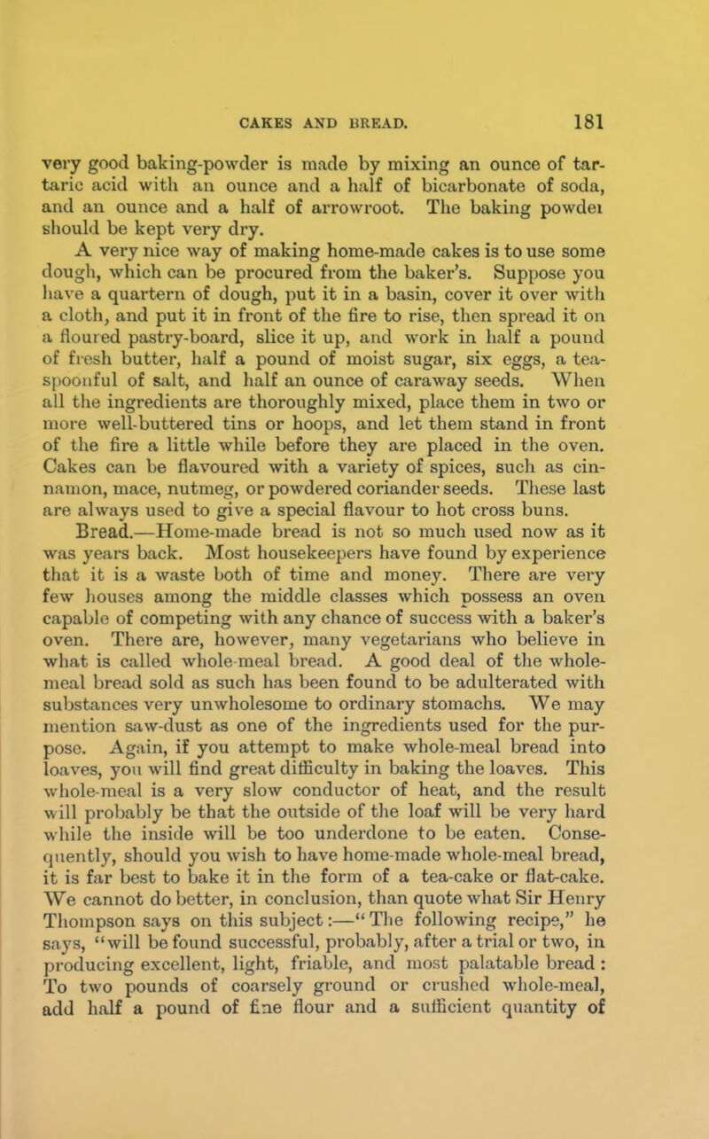 very good baking-powder is made by mixing an ounce of tar- taric acid with an ounce and a half of bicarbonate of soda, and an ounce and a half of arrowroot. The baking powdei should be kept very dry. A very nice way of making home-made cakes is to use some dough, which can be procured from the baker’s. Suppose you have a quartern of dough, put it in a basin, cover it over with a cloth, and put it in front of the fire to rise, then spread it on a floured pastry-board, slice it up, and work in half a pound of fresh butter, half a pound of moist sugar, six eggs, a tea- spooiiful of salt, and half an ounce of caraway seeds. When all the ingredients are thoroughly mixed, place them in two or more well-buttered tins or hoops, and let them stand in front of the fire a little while before they are placed in the oven. Cakes can be flavoured with a variety of spices, such as cin- namon, mace, nutmeg, or powdered coriander seeds. These last are always used to give a special flavour to hot cross buns. Bread.—Home-made bread is not so much used now as it was years back. Most housekeepers have found by experience that it is a waste both of time and money. There are very few houses among the middle classes which possess an oven capable of competing with any chance of success ■with a baker’s oven. There are, however, many vegetarians who believe in what is called whole-meal bread. A good deal of the whole- meal bread sold as such has been found to be adulterated with substances very unwholesome to ordinary stomachs. We may mention saw-dust as one of the ingredients used for the pur- pose. Again, if you attempt to make whole-meal bread into loaves, you will find great difficulty in baking the loaves. This whole-meal is a very slow conductor of heat, and the result will probably be that the outside of the loaf will be very hard while the inside will be too underdone to be eaten. Conse- quently, should you wish to have home-made whole-meal bread, it is far best to bake it in the form of a tea-cake or flat-cake. We cannot do better, in conclusion, than quote what Sir Henry Thompson says on this subject:—“ The following recipe,” he says, “will be found successful, probably, after a trial or two, in producing excellent, light, friable, and most palatable bread : To two pounds of coarsely ground or crushed wdiole-meal, add half a pound of fine flour and a sufficient quantity of