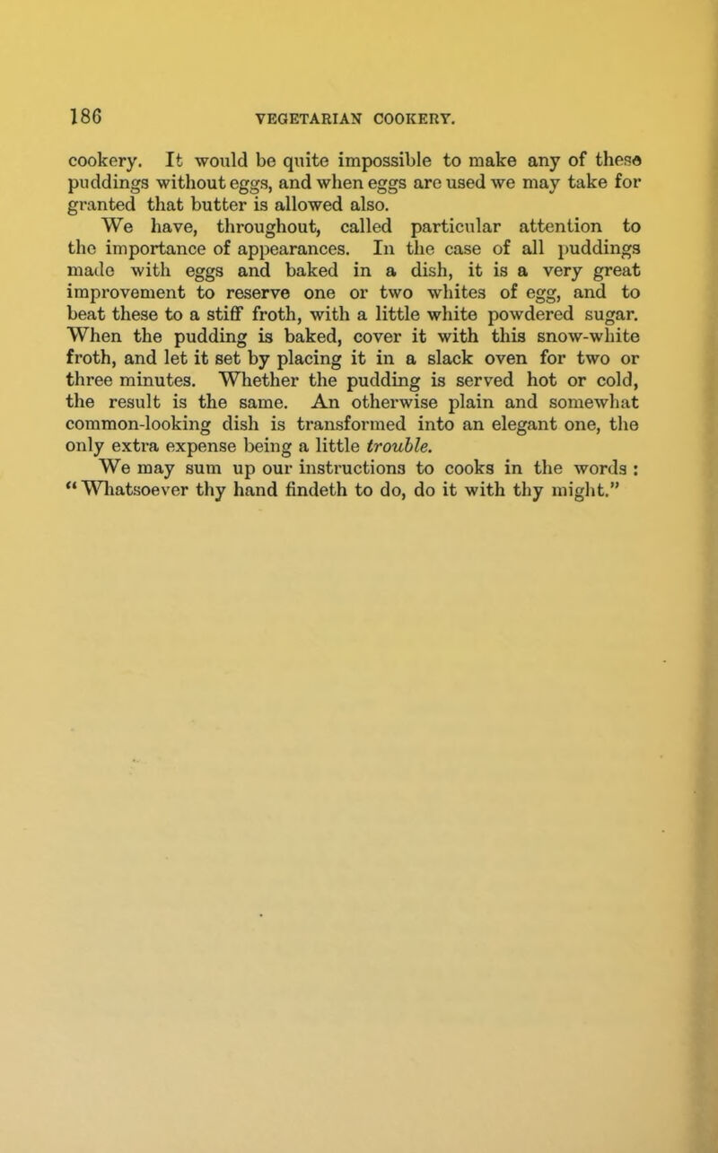 cookery. It would be quite impossible to make any of these puddings without eggs, and when eggs are used we may take for granted that butter is allowed also. We have, throughout, called particular attention to the importance of appearances. In the case of all puddings made with eggs and baked in a dish, it is a very great improvement to reserve one or two whites of egg, and to beat these to a stiff froth, with a little white powdered sugar. When the pudding is baked, cover it with this snow-white froth, and let it set by placing it in a slack oven for two or three minutes. Whether the pudding is served hot or cold, the result is the same. An otherwise plain and somewhat common-looking dish is transformed into an elegant one, the only extra expense being a little trouble. We may sum up our instructions to cooks in the words ; “Wliatsoever thy hand findeth to do, do it with thy might.”