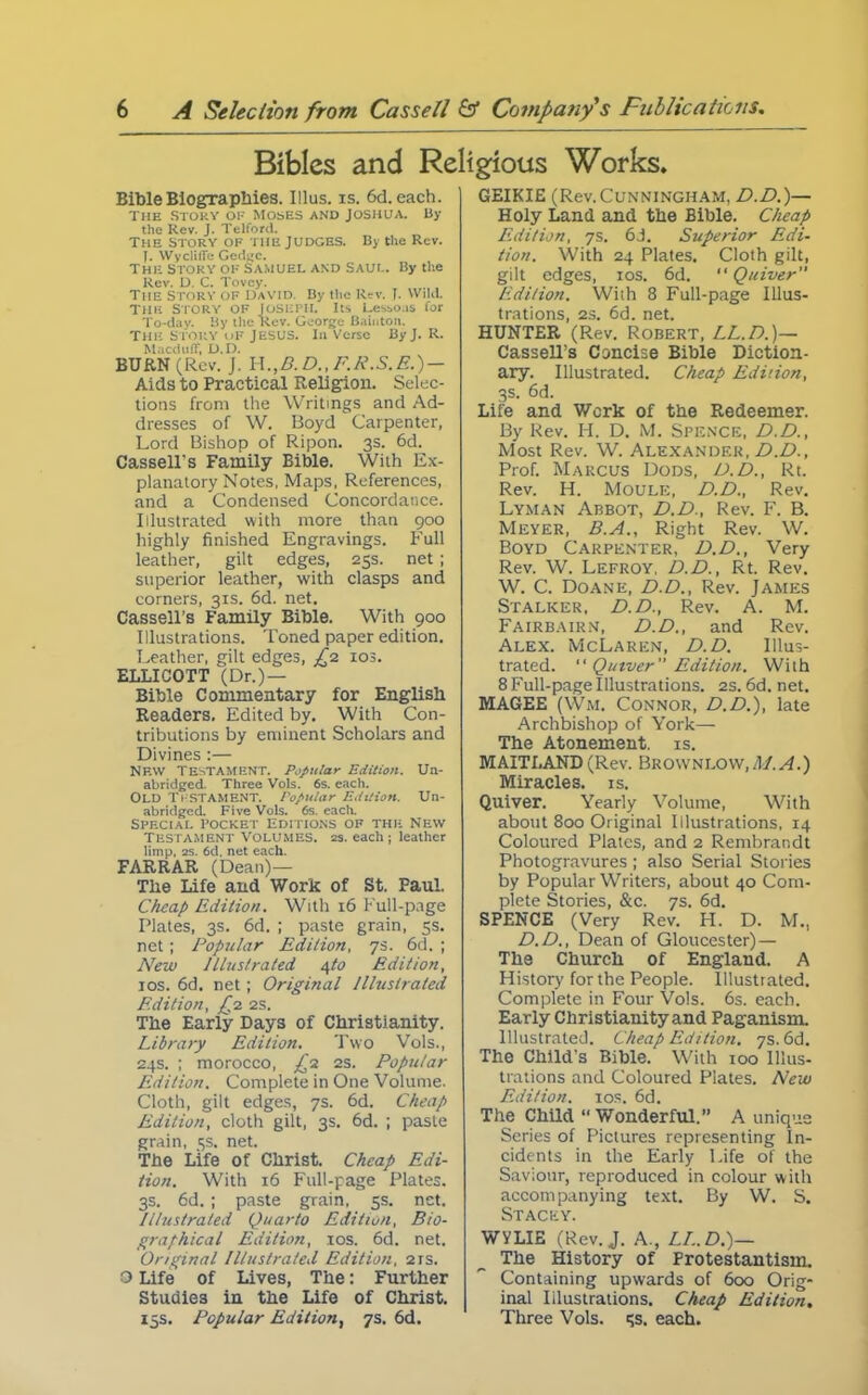 Bibles and Religious Works. Bible Biographies. Ulus. is. 6d. each. THE .Story ok Moses and Joshua. Uy the Rev. J. Telford. The Story of the judges. By the Rev. ]. WycUfTe Gedijc. The Story of Samuel and Saul. By the Rev. D. C. Tovey. The story of David. By the Rev, T. Wild. THE Story of Joseph, its Lesbo.is for To-dav. By the Rev. George Baiutoii. THi-: SioUY OF JESUS. Ill Verse By J. R. Macduff, D.D. BURN (Rev. J. U.,B.D.,F.A\S.E.) — Aids to Practical Religion. Selec- tions from the Writings and Ad- dresses of W. Boyd Carpenter, Lord Bishop of Ripon. 3s. 6d. Cassell's Family Bible. With Ex- planatory Notes, Maps, References, and a Condensed Concordance. Illustrated with more than 900 highly finished Engravings. Full leather, gilt edges, 25s. net ; superior leather, with clasps and corners, 31s. 6d. net. Cassell’s Family Bible. With 900 Illustrations. Toned paper edition. Leather, gilt edges, £2 103. ELLICOTT (Dr.) — Bible Commentary for English Readers, Edited by. With Con- tributions by eminent Scholars and Divines ;— Nf.w Testament. Popular Edition. Ua- abridged. Three Vols. 6s. each. Old Tt-STAMENT. Popular Edition. Un- abridged. Five Vols. 6s. eacli. SPECIAL POCKET EDITIONS OF THE NEW Testament VOLU.MES. as. each; leather limp. 2S. 6d. net each. FARRAR (Dean)— The Life and Work of St. Paul. Cheap Ediiion. With i6 Full-page Plates, 3s. 6d. ; paste grain, 5s. net; Popular Ediiion, ys. 6d. ; New Illustrated ^to Edition, los. 6d. net; Original Illuslrated Edition, £2 2s. The Early Days of Christianity. Library Edition. Two Vols., 24s. : morocco, £2 2S. Popular Edition. Complete in One Volume. Cloth, gilt edges, ys. 6d. Cheap Edition, cloth gilt, 3s. 6d. ; paste grain. 3s. net. The Life of Christ. Cheap Edi- iion. With 16 Full-page Plates. 3s. 6d.; paste grain, 5s. net. Illustrated Quarto Edition, Bio- graphical Edition, los. 6d. net. Original Illustrated Edition, 21s. o Life of Lives, The: Further Studies in the Life of Christ. 15s. Popular Edition^ ys. 6d. GEIKIE (Rev.CuNNiNGH.'MU, D.D.)— Holy Land and the Bible. Cheap Edition, ys. 6d. Superior Edi- iion. With 24 Plates. Cloth gilt, gilt edges, los. 6d. Quiver Edition. With 8 Full-page Illus- trations, 23. 6d. net. HUNTER (Rev. Robert. LL.D.)— Cassell’s Concise Bible Diction- ary. Illustrated. Cheap Edition, 3s. 6d. Life and Work of the Redeemer. By Rev. H. D. M. Spence. D.D., Most Rev. W. Alexander, Prof. Marcus Dods, D.D., Rt. Rev. H. Moule, D.D., Rev. Lyman Abbot, D.D., Rev. F. B. Meyer, B.A., Right Rev. W. Boyd Carpenter, D.D., Very Rev. W. Lefroy, D.D., Rt. Rev. W. C. Doane, D.D., Rev. James Stalker, D.D., Rev. A. M. Fairbairn, D.D., and Rev. Alex. McLaren, D.D. Illus- trated.  Quiver Edition. With 8 Full-page Illustrations. 2s. 6d. net. MAGEE (Wm. Connor, D.D.), late Archbishop of York— The Atonement, is. MAITLAND (Rev. Brownlow.M.^.) Miracles, is. Quiver. Yearly Volume, With about 800 Original Illustrations, 14 Coloured Plates, and 2 Rembrandt Photogravures; also Serial Stories by Popular Writers, about 40 Com- plete Stories, &c. ys. 6d. SPENCE (Very Rev. H. D. M., D.D., Dean of Gloucester)— The Church of England. A History for the People. Illustrated. Complete in Four 'Vols. 6s. each. Early Christianity and Paganism. Illustrated. Cheap Edition, ys. 6d. The Child’s Bible. With 100 Illus- trations and Coloured Plates. New Edition. lo.s. 6d. The Child “ Wonderful.” A unique Series of Pictures representing In- cidents in the Early Life of the Saviour, reproduced in colour with accompanying text. By W. S. Stacey. WYLIE (Rev. J. A., LL.D.)— The History of Protestantism. Containing upwards of 600 Orig- inal Illustrations. Cheap Edition. Three Vols. qs. each.