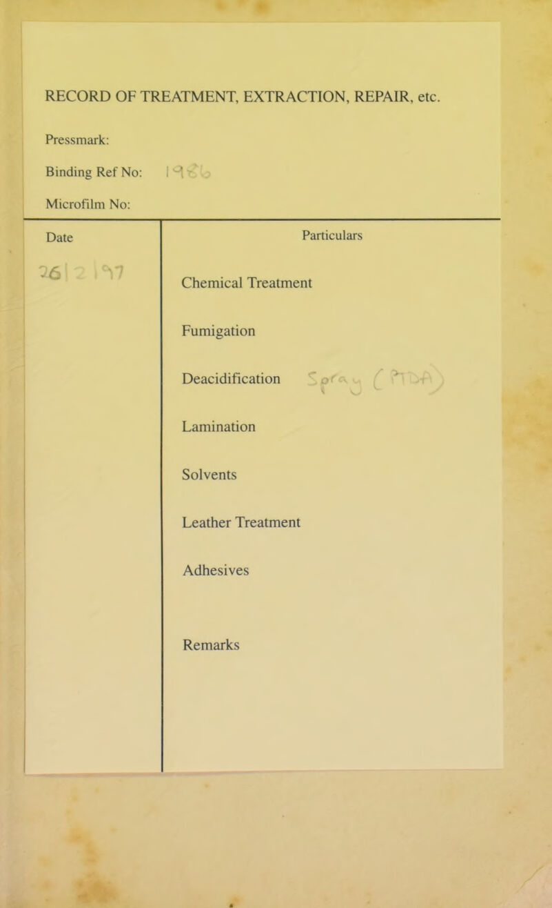 RECORD OF TREATMENT, EXTRACTION, REPAIR, etc. Pressmark: Binding Ref No: 1^- Microfilm No: Date Particulars Chemical Treatment Fumigation Deacidification pf . ■ >t * ‘ Lamination Solvents Leather Treatment Adhesives Remarks