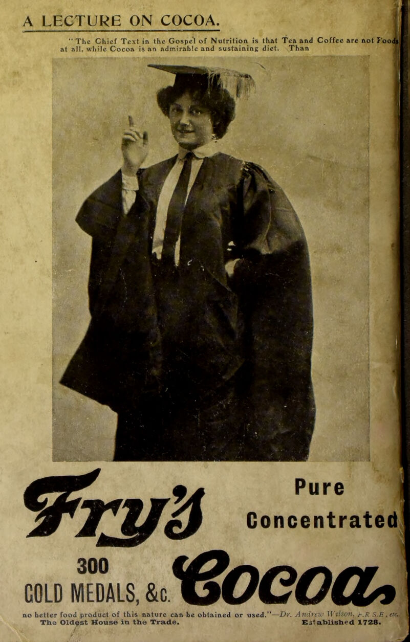 A LECTURE ON COCOA. “The Chief Text in the Gospel of Nutrition is that Tea and Coffee are not f'ooi at all, while Cocoa is an admirable and sustaining diet. Than * 300 COLD MEDALS, &c. Pure Concentrated ^Boeoa^ no better food product of this nature can be obtained or used.”—Dy. Andrew TI't/son, S.E The Oldest House in the Trade. Xlstahlished 1728. - ^