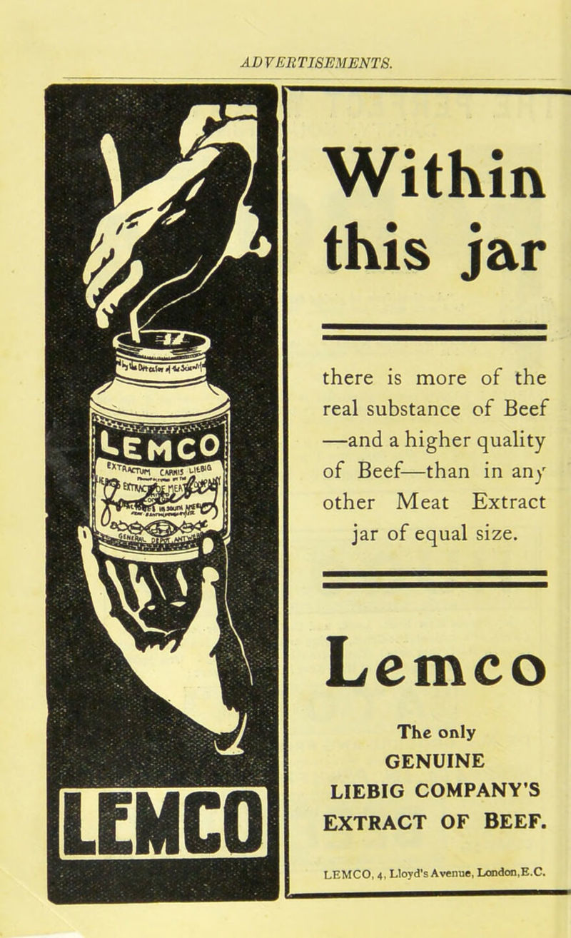 Within this jar there is more of the real substance of Beef —and a higher quality of Beef—than in any other Meat Extract jar of equal size. Lemco The only GENUINE LIEBIG COMPANY’S EXTRACT OF BEEF. LEMCO, 4, Lloyd's Avenue, London,E.C.
