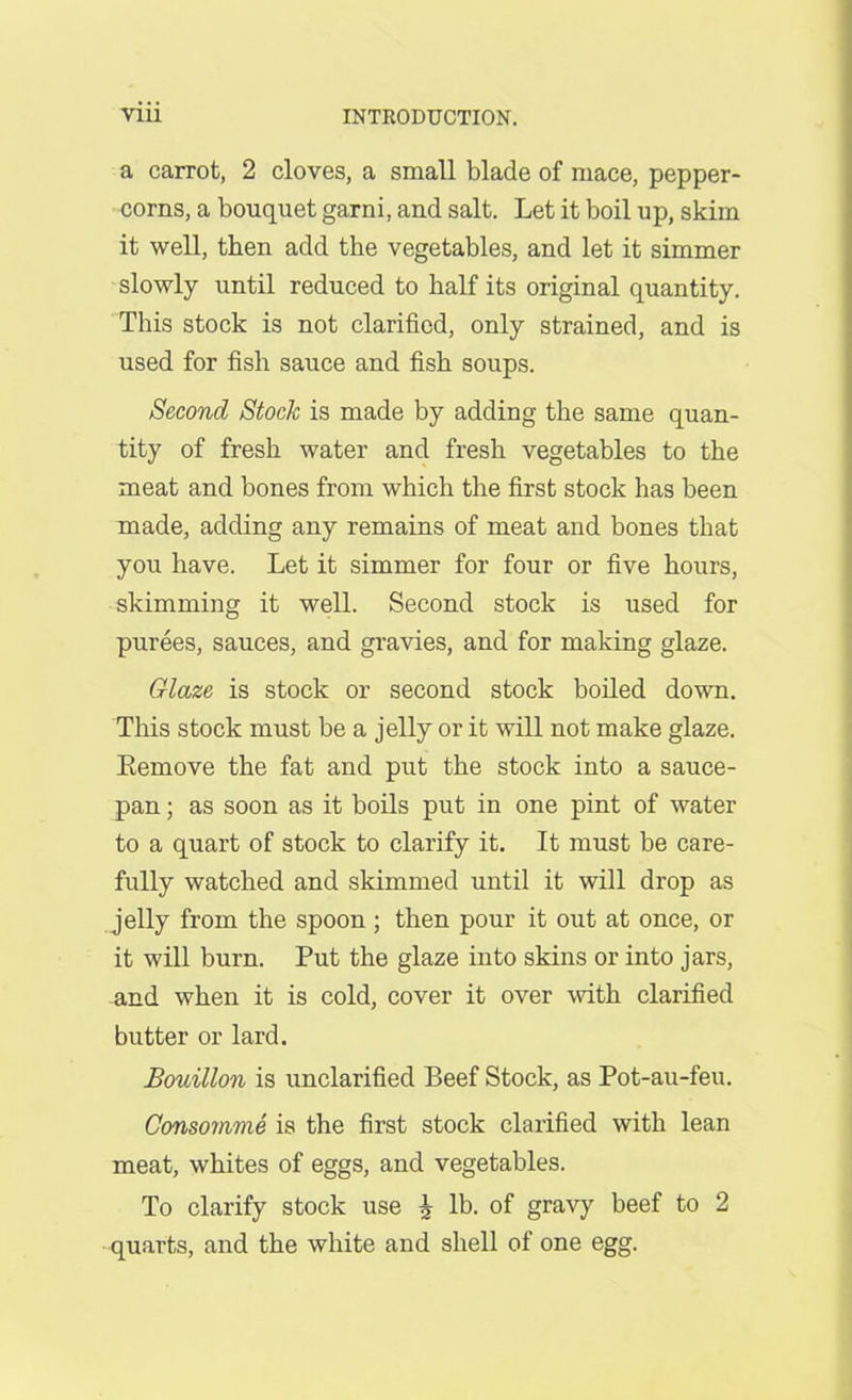 a carrot, 2 cloves, a small blade of mace, pepper- corns, a bouquet garni, and salt. Let it boil up, skim it well, then add the vegetables, and let it simmer slowly until reduced to half its original quantity. This stock is not clarified, only strained, and is used for fish sauce and fish soups. Second Stock is made by adding the same quan- tity of fresh water and fresh vegetables to the meat and bones from which the first stock has been made, adding any remains of meat and bones that you have. Let it simmer for four or five hours, skimming it well. Second stock is used for purees, sauces, and gravies, and for making glaze. Glaze is stock or second stock boiled down. This stock must be a jelly or it will not make glaze. Eemove the fat and put the stock into a sauce- pan ; as soon as it boils put in one pint of water to a quart of stock to clarify it. It must be care- fully watched and skimmed until it will drop as jelly from the spoon ; then pour it out at once, or it will burn. Put the glaze into skins or into jars, and when it is cold, cover it over with clarified butter or lard. Bouillon is unclarified Beef Stock, as Pot-au-feu. Consomme is the first stock clarified with lean meat, whites of eggs, and vegetables. To clarify stock use £ lb. of gravy beef to 2 quarts, and the white and shell of one egg.