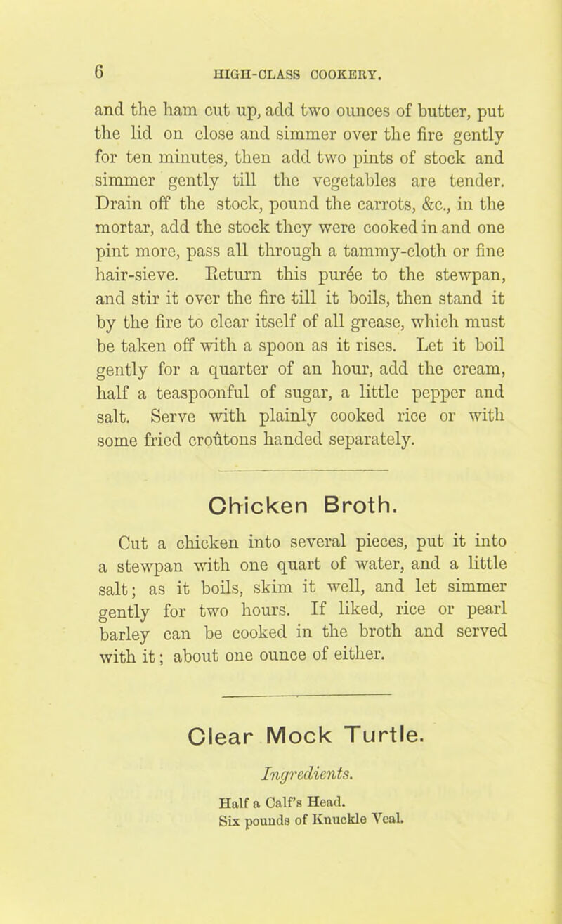 and the ham cut up, add two ounces of butter, put the lid on close and simmer over the fire gently for ten minutes, then add two pints of stock and simmer gently till the vegetables are tender. Drain off the stock, pound the carrots, &c., in the mortar, add the stock they were cooked in and one pint more, pass all through a tammy-cloth or fine hair-sieve. Return this puree to the stewpan, and stir it over the fire till it boils, then stand it by the fire to clear itself of all grease, which must be taken off with a spoon as it rises. Let it boil gently for a quarter of an hour, add the cream, half a teaspoonful of sugar, a little pepper and salt. Serve with plainly cooked rice or with some fried croutons handed separately. Chicken Broth. Cut a chicken into several pieces, put it into a stewpan with one quart of water, and a little salt; as it boils, skim it well, and let simmer gently for two hours. If liked, rice or pearl barley can be cooked in the broth and served with it; about one ounce of either. Clear Mock Turtle. Ingredients. Half a Calf’s Head. Six pounds of Knuckle Veal.