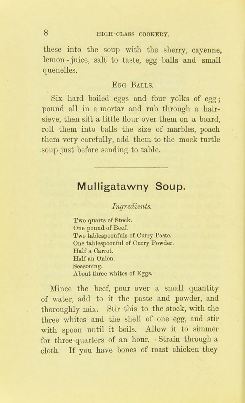 these into the soup with the sherry, cayenne, lemon-juice, salt to taste, egg balls and small quenelles. Egg Balls. Six hard boiled eggs and four yolks of egg; pound all in a mortar and rub through a hair- sieve, then sift a little flour over them on a board, roll them into balls the size of marbles, poach them very carefully, add them to the mock turtle soup just before sending to table. Mulligatawny Soup. Ingredients. Two quarts of Stock. One pound of Beef. Two tablespoonfuls of Curry Paste. One tablespoonful of Curry Powder. Half a Carrot. Half an Onion. Seasoning. About three whites of Eggs. Mince the beef, pour over a small quantity of water, add to it the paste and powder, and thoroughly mix. Stir this to the stock, with the three whites and the shell of one egg, and stir with spoon until it boils. Allow it to simmer for three-quarters of an hour. Strain through a cloth. If you have bones of roast chicken they