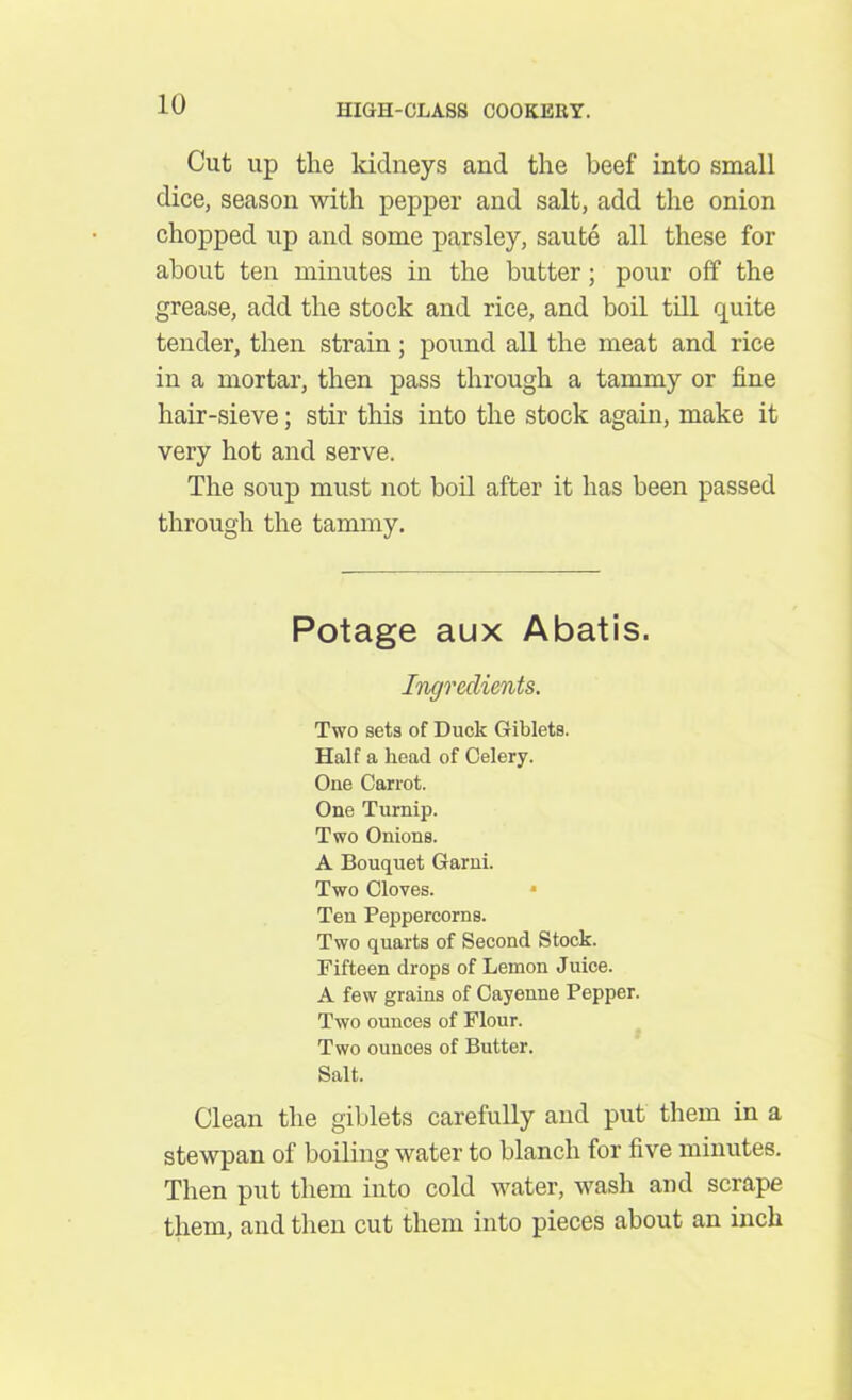 Cut up the kidneys and the beef into small dice, season with pepper and salt, add the onion chopped up and some parsley, saute all these for about ten minutes in the butter; pour off the grease, add the stock and rice, and boil till quite tender, then strain ; pound all the meat and rice in a mortar, then pass through a tammy or fine hair-sieve; stir this into the stock again, make it very hot and serve. The soup must not boil after it has been passed through the tammy. Potage aux Abatis. Ingredients. Two sets of Duck Giblets. Half a head of Celery. One Carrot. One Turnip. Two Onions. A Bouquet Garni. Two Cloves. * Ten Peppercorns. Two quarts of Second Stock. Fifteen drops of Lemon Juice. A few grains of Cayenne Pepper. Two ounces of Flour. Two ounces of Butter. Salt. Clean the giblets carefully and put them in a stewpan of boiling water to blanch for five minutes. Then put them into cold water, wash and scrape them, and then cut them into pieces about an inch