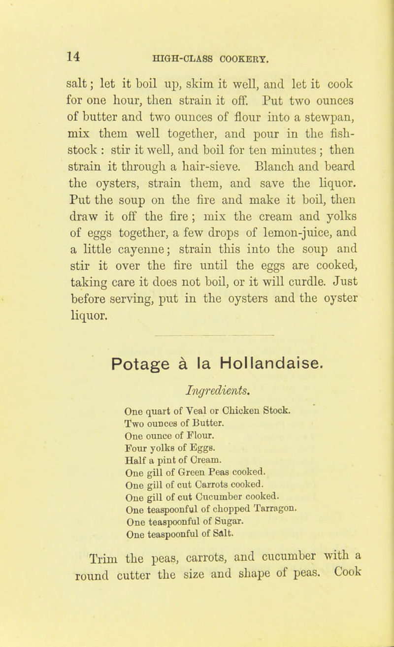 salt; let it boil up, skim it well, and let it cook for one hour, then strain it off. Put two ounces of butter and two ounces of flour into a stewpan, mix them well together, and pour in the fish- stock : stir it well, and boil for ten minutes ; then strain it through a hair-sieve. Blanch and beard the oysters, strain them, and save the liquor. Put the soup on the fire and make it boil, then draw it off the fire ; mix the cream and yolks of eggs together, a few drops of lemon-juice, and a little cayenne; strain this into the soup and stir it over the fire until the eggs are cooked, taking care it does not boil, or it will curdle. Just before serving, put in the oysters and the oyster liquor. Potage a la Hollandaise. Ingredients. One quart of Veal or Chicken Stock. Two ounces of Butter. One ounce of Flour. Four yolks of Eggs. Half a pint of Cream. One gill of Green Peas cooked. One gill of cut Carrots cooked. One gill of cut Cucumber cooked. One teaspoonful of chopped Tarragon. One teaspoonful of Sugar. One teaspoonful of Salt. Trim the peas, carrots, and cucumber with a round cutter the size and shape oi peas. Cook