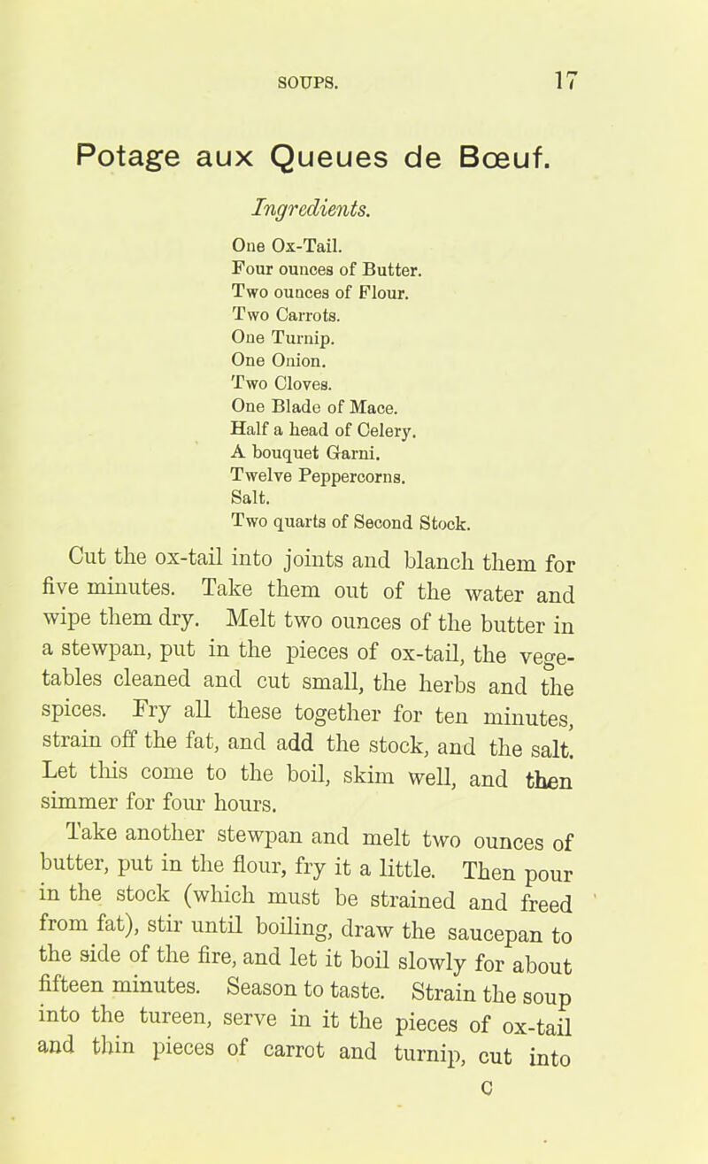 Potage aux Queues de Bceuf. Ingredients. One Ox-Tail. Four ounces of Butter. Two ounces of Flour. Two Carrots. One Turnip. One Onion. Two Cloves. One Blade of Mace. Half a head of Celery. A bouquet Garni. Twelve Peppercorns. Salt. Two quarts of Second Stock. Cut the ox-tail into joints and blanch them for five minutes. Take them out of the water and wipe them dry. Melt two ounces of the butter in a stewpan, put in the pieces of ox-tail, the vege- tables cleaned and cut small, the herbs and the spices. Tiy all these together for ten minutes, strain oft the lat, and add the stock, and the salt. Let this come to the boil, skim well, and then simmer for four hours. Take another stewpan and melt two ounces of butter, put in the flour, fry it a little. Then pour in the stock (which must be strained and freed from fat), stir until boiling, draw the saucepan to the side of the fire, and let it boil slowly for about fifteen minutes. Season to taste. Strain the soup into the tureen, serve in it the pieces of ox-tail and thin pieces of carrot and turnip, cut into C