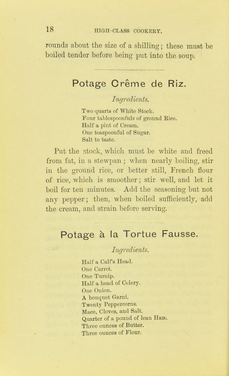 rounds about the size of a shilling; these must be boiled tender before being put into the soup. Potage Creme de Riz. Ingredients. Two quarts of White Stock. Four tablespoonfuls of ground Bice. Half a pint of Cream. One teaspoonful of Sugar. Salt to taste. Put the stock, which must be white and freed from fat, in a stewpan ; when nearly boiling, stir in the ground rice, or better still, French flour of rice, which is smoother; stir well, and let it boil for ten minutes. Add the seasoning but not any pepper; then, when boiled sufficiently, add the cream, and strain before serving. Potage a la Tortue Fausse. Ingredients. Half a Calf’s Head. One Carrot. One Turnip. Half a head of Celery. One Onion. A bouquet Garni. Twenty Peppercorns. Mace, Cloves, and Salt. Quarter of a pound of lean Ham. Three ounces of Butter. Three ounces of Flour.