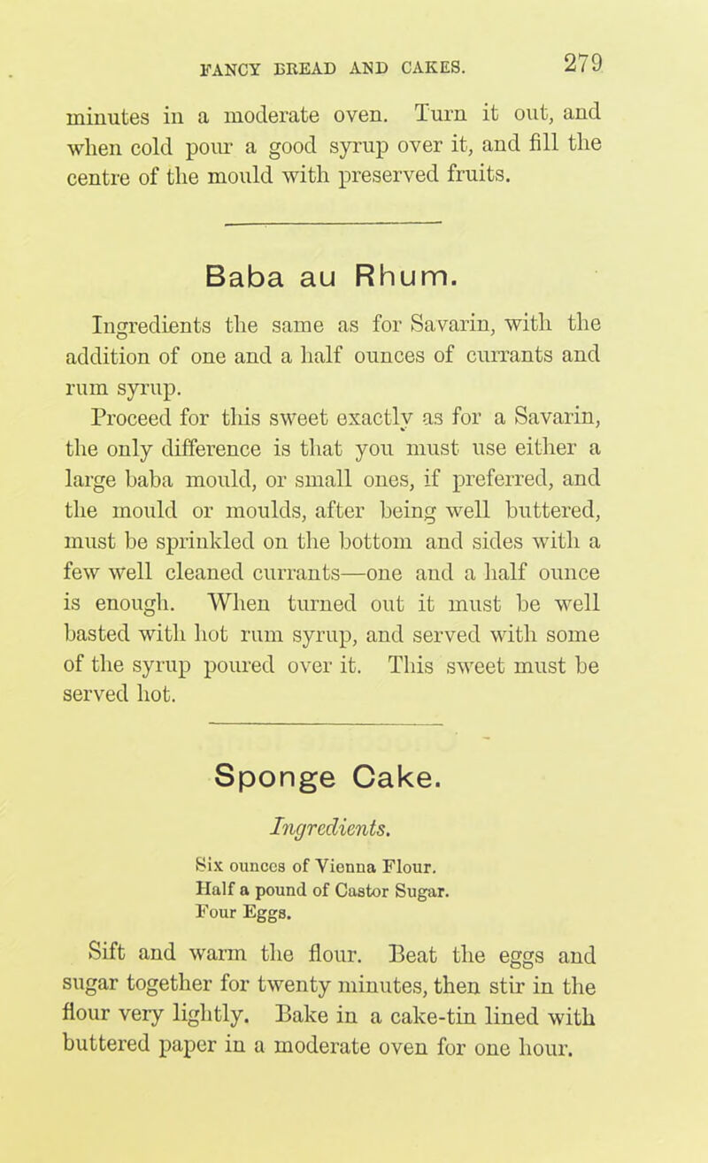 Diinutes in a moderate oven. Turn it out, and when cold pour a good syrup over it, and fill the centre of the mould with preserved fruits. Baba au Rhum. Ingredients the same as for Savarin, with the addition of one and a half ounces of currants and rum syrup. Proceed for this sweet exactly as for a Savarin, the only difference is that you must use either a large baba mould, or small ones, if preferred, and the mould or moulds, after being well buttered, must be sprinkled on the bottom and sides with a few well cleaned currants—one and a half ounce is enough. When turned out it must be well basted with hot rum syrup, and served with some of the syrup poured over it. This sweet must be served hot. Sponge Cake. Ingredients. Six ounces of Vienna Flour. Half a pound of Castor Sugar. Four Eggs. Sift and warm the flour. Beat the eggs and sugar together for twenty minutes, then stir in the flour very lightly. Bake in a cake-tin lined with buttered paper in a moderate oven for one hour.