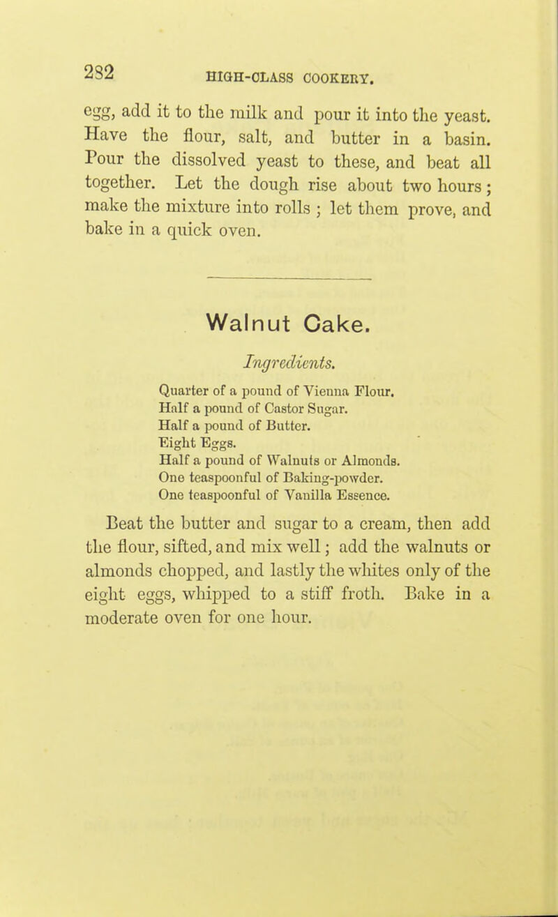 232 cSo! acld it to the milk and pour it into the yeast. Have the flour, salt, and butter in a basin. Pour the dissolved yeast to these, and beat all together. Let the dough rise about two hours; make the mixture into rolls ; let them prove, and bake in a quick oven. Walnut Cake. Ingredients. Quarter of a pound of Vienna Flour. Half a pound of Castor Sugar. Half a pound of Butter. Eight Eggs. Half a pound of Walnuts or Almonds. One teaspoonful of Baking-powder. One teaspoonful of Vanilla Essence. Beat the butter and sugar to a cream, then add the flour, sifted, and mix well; add the walnuts or almonds chopped, and lastly the whites only of the eight eggs, whipped to a stiff froth. Bake in a moderate oven for one hour.