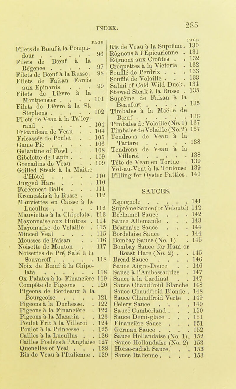 TAGS Filets de Bceuf h la Pompa- dour 96 Filets de Bceuf & la Regence 97 Filets de Bceuf a la Russe. 98 Filets de Faisan Farcis aux Epinards ... 99 Filets de Lievre a la Montpensier . . • .101 Filets de Lievre a la St. Stephens 102 Filets de Yeau a la Talley- rand 104 Fricandeau de Veau 104 Fricassee de Poulet 105 Game Pie 106 Galantine of Fowl . 108 Gibelotte de Lapin . 109 Grenadins de Veau 109 Grilled Steak a la Maitre d’Hotel 110 Jugged Hare .... 110 Forcemeat Balls 111 Kromeskis k la Russe . 112 Mauviettes en Caisse a la Lucullus 112 Mauviettes a la Cliipolata. 113 Mayonnaise aux Huttres . 114 Mayonnaise de Volaille . 115 Minced Veal . 115 Mousses de Faisan 116 Noisette de Mouton 117 Noisettes de Pre Sale' ii la Souvaroff 118 Noix de Bceuf a la Chipo- lata 118 Ox Palates h la Financiere 119 Compote de Pigeons . .120 Pigeons de Bordeaux a la Bourgeoise . . . .121 Pigeons a la Duchesse. . 122 Pigeons a la Financiere . 122 Pigeons h la Mazarin . . 123 Poulet Frit a la Villeroi . 124 Poulet a la Princesso . . 125 Cailles a la Lucullus . . 126 Cailles Poelees k l’Anglaiso 127 Quenelles of Yeal . . .128 Ris de Yeau & l’ltalienne . 129 TAGB Ris de Veau a la Supreme. 130 Rognons a l’Epicurienne . 131 Rognons aux Croutes . .132 Croquettes k la Victoria . 132 Souffle de Perdrix . . . 133 Souffle de Volaille . . • 133 Salmi of Cold Wild Duck. 134 Stewed Steak a la Russe . 135 Supreme de Faisan a la Beaufort 135 Timbales a la Moelle de Bceuf 136 Timbales de Volaille (No. 1) 137 Timbales de Volaille (No. 2) 137 Tendrous de Veau a la Tartare 138 Tendrons de Veau a la Villeroi 138 Tete de Veau en Tortuo . 139 Vol-au-Vent a la Toulouse 139 Filling for Oyster Patties. 140 SAUCES. Espagnole 141 Supreme Sauce (or Veloute') 142 Bechamel Sauce . . . 142 Sauce Allemando . . .143 Be'arnaise Sauce . . .144 Bordelaise Sauce . . .144 Bombay Sauce (No. 1) . 145 Bombay Sauce for Ham or Roast Hare (No. 2) . . 145 Bread Sauce . . . .146 Sauce Aigrc-Douce . . 146 Sauce a l’Ambassadrice . 147 Sauce a la Cardinal . .147 Sauce Chaudfroid Blanche 148 Sauce Chaudfroid Blonde . 148 Sauce Chaudfroid Verte . 149 Celery Sauce .... 149 Sauce Cumberland . . . 150 Sauce Demi-glace . . . 151 Financiere Sauce . . .151 German Sauce .... 152 Sauce Hollandaise (No. 1). 152 Sauce Hollandaise (No. 2) 153 Horse-radish Sauce. . . 153 Sauce Italienne. . . .153