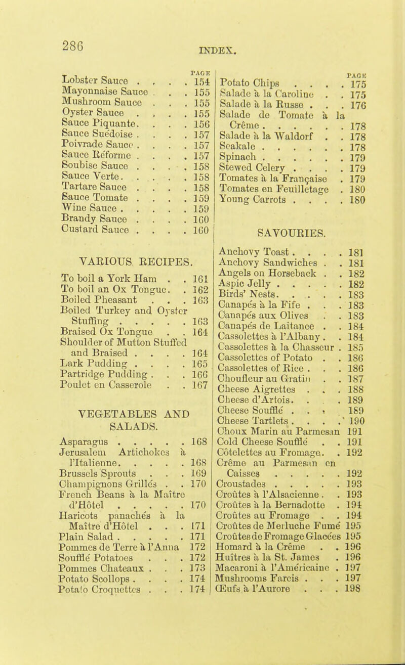 28G IN Lobster Sauce . PACE . 154 Mayonnaise Sauce . . . 155 Mushroom Sauce . . 155 Oyster Sauce . . 155 Sauce Piquante. . 156 Sauce Sue'doise . . 157 Poivrade Sauce . . 157 Sauce Reforme . . 157 Soubise Sauce . . . . 158 Sauce Verte. . 158 Tartare Sauce . . 158 Sauce Tomate . . 159 Wine Sauce .... . 159 Brandy Sauce . . 1G0 Custard Sauce . . 160 Potato Chips J»A OK . 175 Saladc a la Caroline . 175 Salade a la Russo . . 176 Sal ado de Tomate a la Creme .... . 178 Salade a la Waldorf . 178 Seakale .... Spinach Stewed Celery . . 179 Tomates a la Franqaise . 179 Tomates en Feuilletage . 180 Young Carrots . . . 180 SAVOURIES. VARIOUS RECIPES. To boil a York Ham . . 1G1 To boil an Ox Tongue. . 1G2 Boiled Pheasant . . . 1G3 Boiled Turkey and Oyster Stuffing 1G3 Braised Ox Tongue . .164 Shoulder of Mutton Stuffed and Braised . . . .164 Lark Pudding .... 165 Partridge Pudding. . . 1GG Poulet en Casserole . .167 VEGETABLES AND SALADS. Asparagus 1G8 Jerusalem Artichokes a ITtalienne 1G8 Brussels Sprouts . . . 169 Champignons Grilles . . 170 French Beans a la Maitro d’Hotel 170 Haricots panaches a la Maitre d’Hotel . . . 171 Plain Salad 171 Pommes de Terre a l’Anna 172 Souffle Potatoes . . . 172 Pommes Chateaux . . .173 Potato Scollops .... 174 Pota!o Croquettes . . .174 Anchovy Toast. . . .181 Anchovy Sandwiches . . 181 Angels on Horseback . . 182 Aspic Jelly 182 Birds’ Nests 183 Canapes a la Fife . . .183 Canape's aux Olives . . 1S3 Canape's de Laitance . .184 Cassolettes a 1’Albany . . 184 Cassolettes a la Chasseur . 185 Cassolettes of Potato . .186 Cassolettes of Rice . . . 186 Choufleur au Gratia . .187 Cheese Aigrettes . . .188 Cheese d’Artois. . . 189 Cheese Souffle ... 1S9 Cheese Tartlets. . . .’190 Choux Marin au Parmesan 191 Cold Cheese Souffle . . 191 Cotelettes au Fromage. . 192 Creme au Parmesan on Caisses 192 Croustade3 193 Croutes a l’Alsacienne . . 193 Crofites a la Bernadotte . 194 Croutes au Fromage . . 194 Croutes de Merluche Fume 195 Crofitesde Fromage Glace'es 195 Homard a la Creme . . 196 Huitres a la St. James . 196 Macaroni a l’Amei icaine . 197 Mushrooms Farcis . . . 197 CEufs a l’Aurore . . . 198