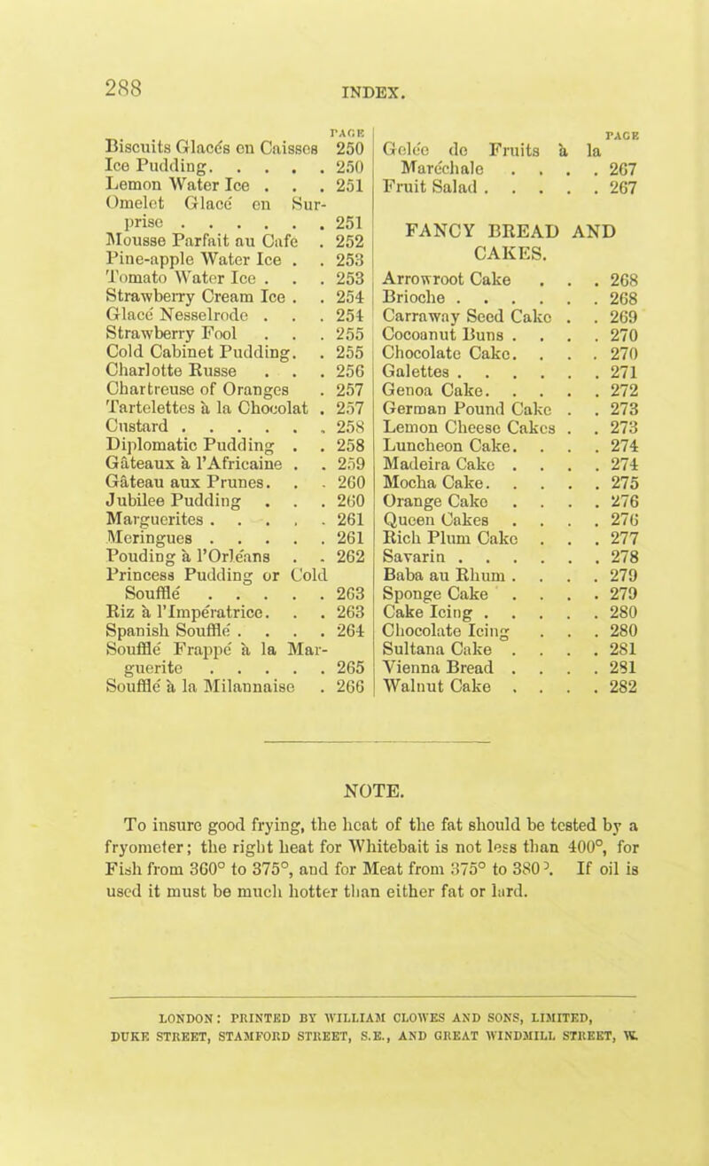 PACK Biscuits Glacis en Caissos 250 Ice Pudding 250 Lemon Water Ice . . . 251 Omelet Glace en Sur- prise 251 Mousse Parfait au Cafe . 252 Pine-apple Water Ice . . 253 Tomato Water Ice . . . 253 Strawberry Cream Ice . . 254 Glace Nesselrode . . . 254 Strawberry Fool . . .255 Cold Cabinet Pudding. . 255 Charlotte Russe . . . 256 Chartreuse of Oranges . 257 Tartelettes a la Chocolat . 257 Custard 258 Diplomatic Pudding . . 258 Gateaux a l’Africaine . . 259 Gateau aux Prunes. . . 260 Jubilee Pudding . . . 260 Marguerites 261 Meringues 261 Pouding a l’Orle'ans . . 262 Princess Pudding or Cold Souffle 263 Riz a l’linperatrice. . . 263 Spanish Souffle .... 264 Souffle Frappe a la Mar- guerite 265 Souffle a la Milannaise . 266 TAGE Gelee do Fruits a la Marechale .... 267 Fruit Salad 267 FANCY BREAD AND CAKES. Arrowroot Cake . . . 268 Brioche .... . 268 Carraway Seed Cake . . 269 Cocoanut Buns . . 270 Chocolate Cake. . 270 Galettes . 271 Genoa Cake. . 272 German Pound Cake . . 273 Lemon Cheese Cakes . . 273 Luncheon Cake. . 274 Madeira Cake . . 274 Mocha Cake.... . 275 Orange Cake . 276 Queen Cakes . 276 Rich Plum Cake . . 277 Savarin . 278 Baba au Rhum . . 279 Sponge Cake ... . 279 Cake Icing .... . 280 Chocolate Icing . 280 Sultana Cake . . 281 Vienna Bread . . 281 Walnut Cake . 2S2 NOTE. To insure good frying, the heat of the fat should be tested by a fryometer; the right heat for Whitebait is not less than 400°, for Fish from 360° to 375°, and for Meat from 375° to 3S0 If oil is used it must be much hotter than either fat or lard. LONDON : PRINTED BY WILLIAM CLOWES AND SONS, LIMITED, DUKE STREET, STAMFORD STREET, S.E., AND GREAT WINDMILL STREET, W.