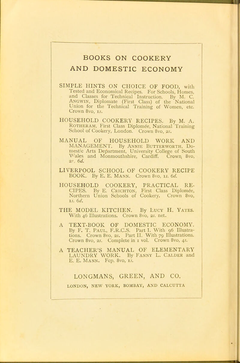 BOOKS ON COOKERY AND DOMESTIC ECONOMY SIMPLE HINTS ON CPIOICE OF FOOD, %vilh Tested and Economical Recipes. For Schools, Homes, and Classes for Technical Instruction. By M. C. Angwin, Diplomate (First Class) of the National Union for the Technical Training of Women, etc. Crown 8vo, is. HOUSEHOLD COOKERY RECIPES. By M. A. Rotheram, First Class Diplom^e, National Training School of Cookery, London. Crown 8vo, 2S. ] MANUAL OF HOUSEHOLD WORK AND MANAGEMENT. By Annie Butterworth, Do- i mestic Arts Department, University College of South V'^ales and Monmouthshire, Cardiff. Crown, 8vo, 2s. 6d. LIVERPOOL SCHOOL OF COOKERY RECIPE BOOK. By E. E. Mann. Crown 8vo, ir. 6d. HOUSEHOLD COOKERY, PRACTICAL RE- 1 CIPES. By E. Crichton, First Class DiplomPe, Northern Union Schools of Cookery. Crown 8vo, ir. 6d. I THE MODEL KITCHEN. By Lucy H. Yates. | With 46 Illustrations. Crown 8vo, 2s. net. ' A TEXT-BOOK OF DOMESTIC ECONOMY. By F. T. Paul, F.R.C.S. Part I. With 96 Illustra- tions. Crown 8vo, 2s. Part 11. With 79 Illustrations. Crown 8vo, 2s. Complete in i vol. Crown 8vo, 41. A TEACHER’S MANUAL OF ELEMENTARY LAUNDRY WORK. By Fanny L. Calder and E. E. Mann. Fcp. 8vo, u. LONGMANS, GREEN, AND CO. LONDON, NEW YORK, BO.MBAY, AND CALCUTTA