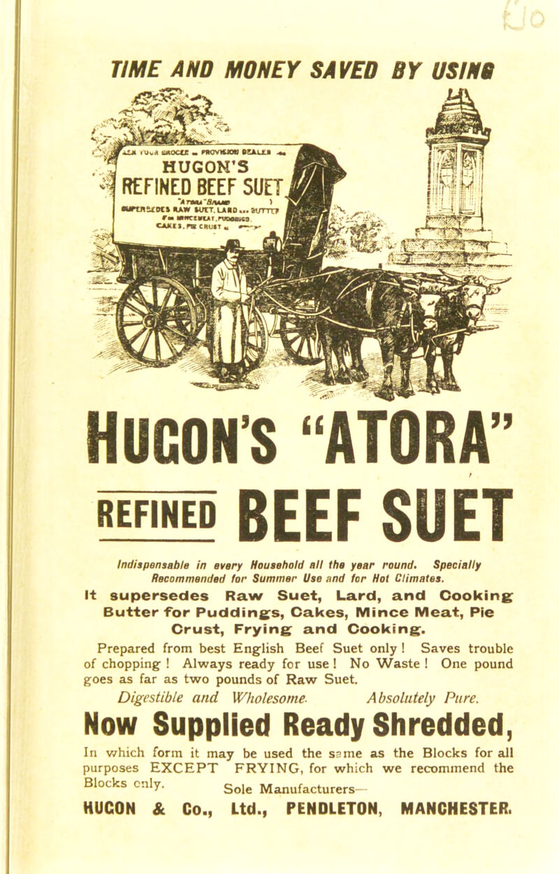 TIME AND MONEY SAVED BY USINB REFINED BEEF SUET Indispensable in every Household all the year round. Specially Recommended for Summer Use and for Hot Climates. It supersedes Raw Suet, Lard, and Cooking Butter for Puddings, Cakes, Mince Meat, Pie Crust, Frying and Cooking. Prepared from best English Beef Suet only ! Saves trouble of chopping ! Always ready for use! No Waste ! One pound goes as far as two pounds of Raw Suet. Digestible and Wholesome■ Absolutely Pure. Now Supplied Ready Shredded, In which form it may be used the same as the Blocks for all purposes EXCEPT FRYING, for which we recommend the Blocks cnly. Sole Manufacturers^ HUCON & Co., Ltd., PENDLETON, MANCHESTER.