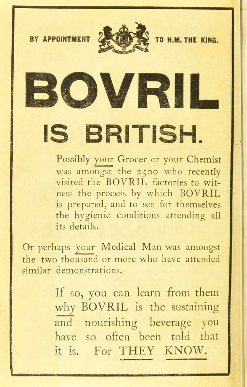 BY APPOINTMENT BOVRIL IS BRITISH. Possibly your Grocer or your Chemist was amongst the 2^00 who recently visited the BOVRIL factories to wit- ness the process by which BOVRIL is prepared, and to see for themselves the hygienic conditions attending all its details. Or perhaps your Medical Man was amongst the two thousand or more who have attended similar demonstrations. If so, you can learn from them why BOVRIL is the sustaining and nourishing beverage you have so often been told that it is. For THEY KNOW.