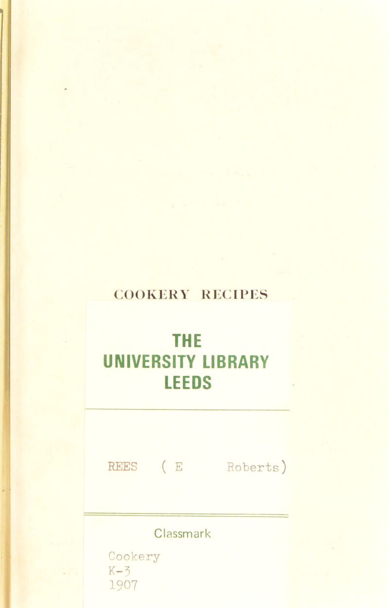 COOKERY RECIPES THE UNIVERSITY LIBRARY LEEDS REES ( E Roberts) Classmark Cookery K-3 1907