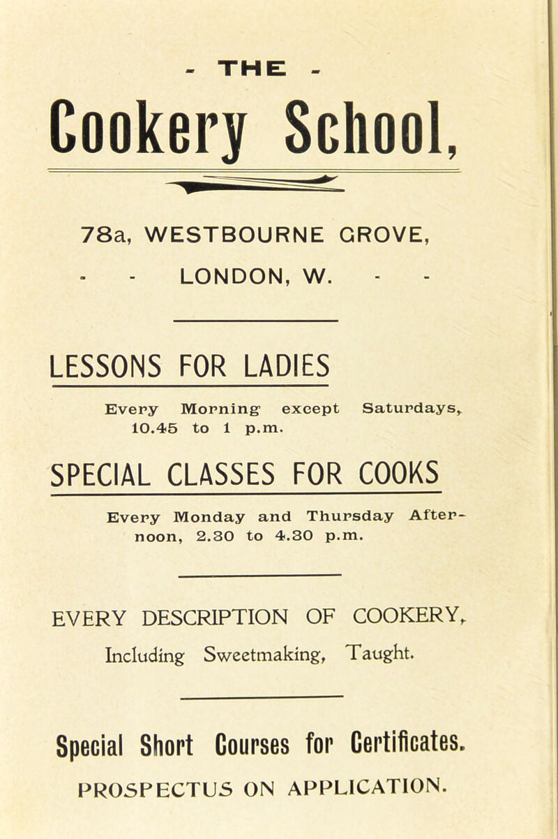 THE Cookery School, 78a, WESTBOURNE GROVE, LONDON, W. LESSONS FOR LADIES Every Morning1 except Saturdays, 10.45 to 1 p.m. SPECIAL CLASSES FOR COOKS Every Monday and Thursday After- noon, 2.30 to 4.30 p.m. EVERY DESCRIPTION OF COOKERY, Including Sweetmaking, Taught. Special Short Courses for Certificates. PROSPECTUS ON APPLICATION.