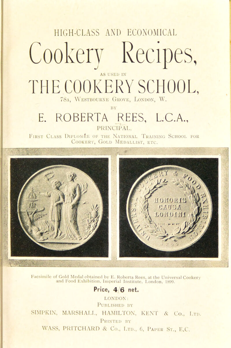 78a, Westbourne Grove, London, W. bv E. ROBERTA REES, L.C.A., PRINCIPAL. First Class Diplom£e of the National Training School for Cookerv, Gold Medallist, etc. Facsimile of Gold Medal obtained by E. Roberta Rees, at the Universal Cookery and Food Exhibition, Imperial Institute, London, 1S99. Price, 4 6 net. LONDON: Published by SIMPKIN, MARSHALL, HAMILTON, KENT cS: Co., Ltd. Printed by WASS, PRITCHARD & Co., Ltd., C, Paper St., E.C.