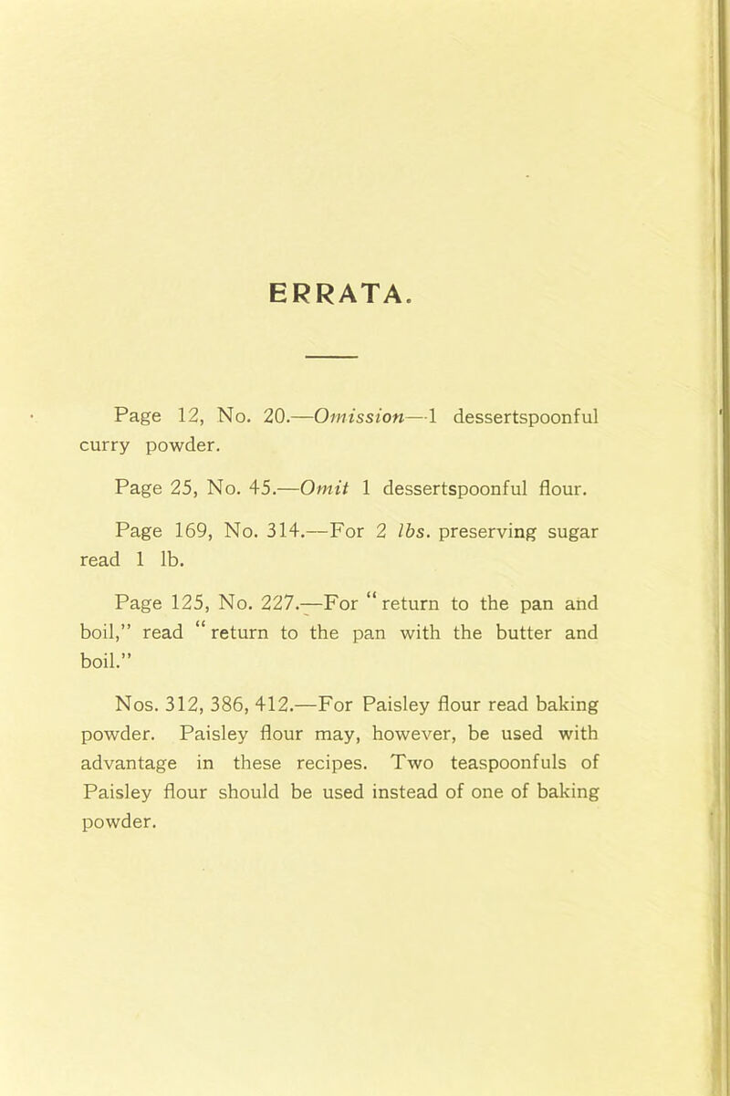 ERRATA. Page 12, No. 20.—Omission—1 dessertspoonful curry powder. Page 25, No. 45.—Omit 1 dessertspoonful flour. Page 169, No. 314.—For 2 lbs. preserving sugar read 1 lb. Page 125, No. 227.—For “return to the pan and boil,” read “ return to the pan with the butter and boil.” Nos. 312, 386, 412.—For Paisley flour read baking powder. Paisley flour may, however, be used with advantage in these recipes. Two teaspoonfuls of Paisley flour should be used instead of one of baking powder.