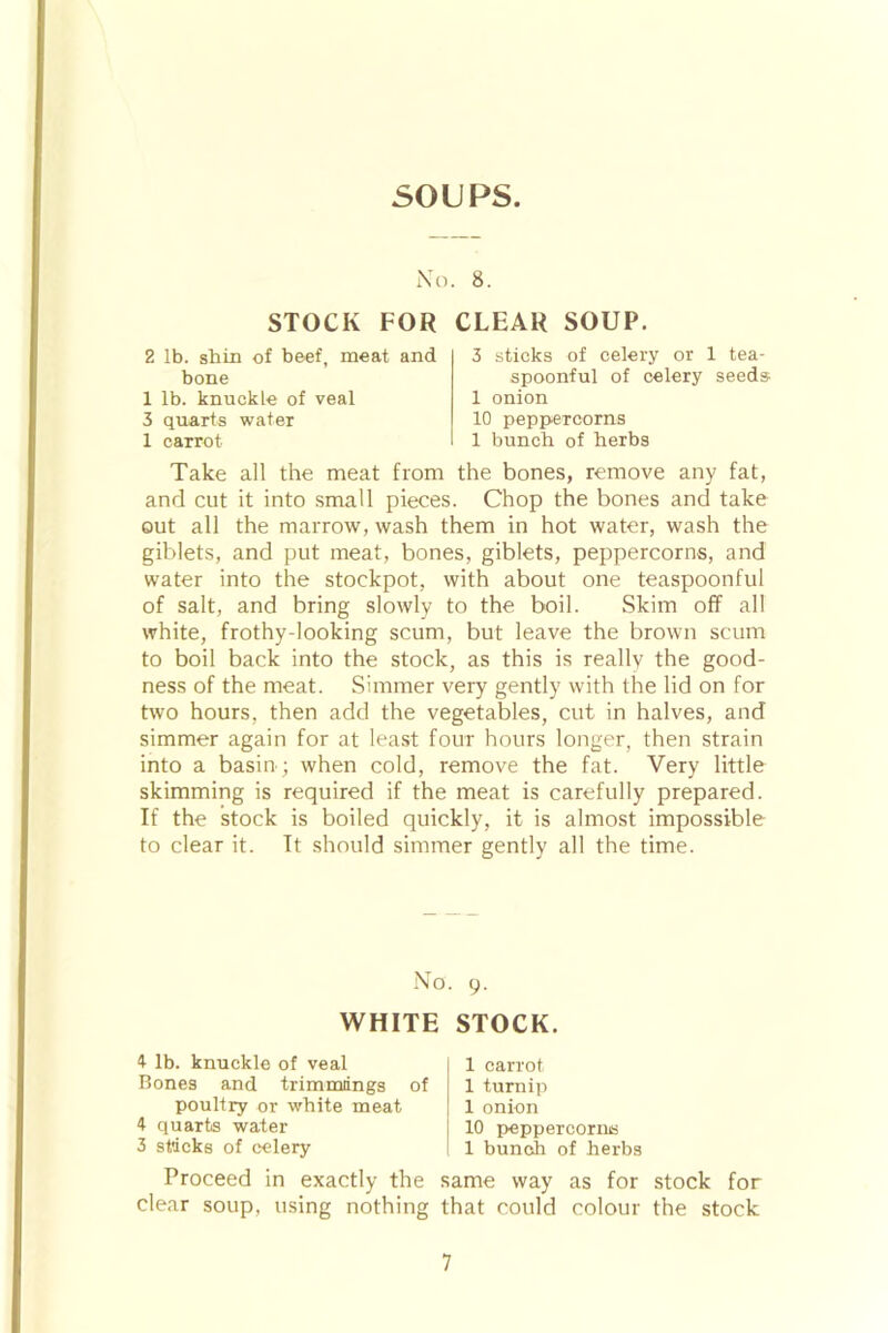 SOUPS. N o. 8. STOCK FOR CLEAR SOUP. 2 lb. shin of beef, meat and bone 1 lb. knuckle of veal 3 quarts water 1 carrot 3 sticks of celery or 1 tea- spoonful of celery seeds- 1 onion 10 peppercorns 1 bunch of herbs Take all the meat from the bones, remove any fat, and cut it into small pieces. Chop the bones and take out all the marrow, wash them in hot water, wash the giblets, and put meat, bones, giblets, peppercorns, and water into the stockpot, with about one teaspoonful of salt, and bring slowly to the boil. Skim off all white, frothy-looking scum, but leave the brown scum to boil back into the stock, as this is really the good- ness of the meat. Simmer very gently with the lid on for two hours, then add the vegetables, cut in halves, and simmer again for at least four hours longer, then strain into a basin ; when cold, remove the fat. Very little skimming is required if the meat is carefully prepared. If the stock is boiled quickly, it is almost impossible to clear it. It should simmer gently all the time. No. 9. WHITE STOCK. 4 lb. knuckle of veal Bones and trimmings of poultry or white meat 4 quarts water 3 sticks of celery 1 carrot 1 turnip 1 onion 10 peppercornis 1 bunch of herbs Proceed in exactly the same way as for stock for clear soup, using nothing that could colour the stock