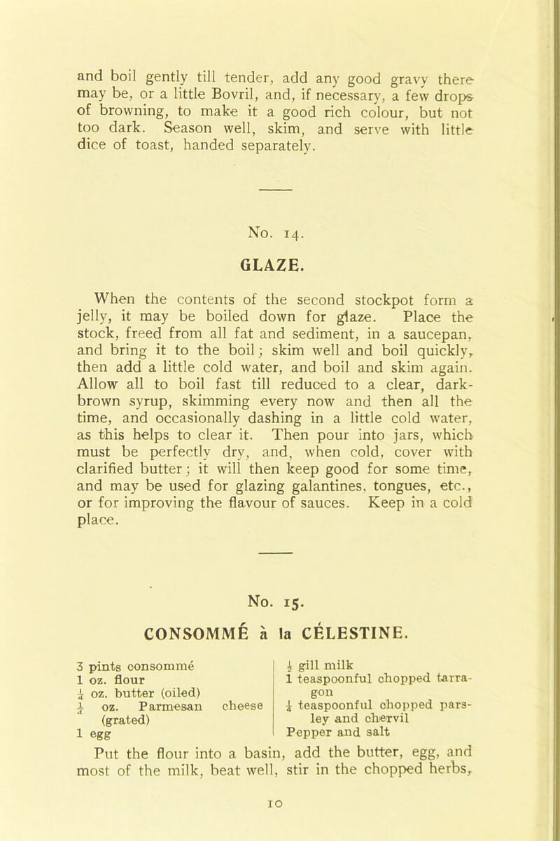 and boil gently till tender, add any good gravy there may be, or a little Bovril, and, if necessary, a few drops of browning, to make it a good rich colour, but not too dark. Season well, skim, and serve with little dice of toast, handed separately. No. 14. GLAZE. When the contents of the second stockpot form a jelly, it may be boiled down for glaze. Place the stock, freed from all fat and sediment, in a saucepan, and bring it to the boil; skim well and boil quickly, then add a little cold water, and boil and skim again. Allow all to boil fast till reduced to a clear, dark- brown syrup, skimming every now and then all the time, and occasionally dashing in a little cold water, as this helps to clear it. Then pour into jars, which must be perfectly dry, and, when cold, cover with clarified butter; it will then keep good for some time, and may be used for glazing galantines, tongues, etc., or for improving the flavour of sauces. Keep in a cold place. No. CONSOMME a 3 pints consomme 1 oz. flour i oz. butter (oiled) a oz. Parmesan cheese (grated) 1 egg Put the flour into a basin most of the milk, beat well, 15- la CELESTINE. £ gill milk i teaspoonful chopped tarra- gon £ teaspoonful chopped pars- ley and chervil Pepper and salt add the butter, egg, and stir in the chopped herbs.