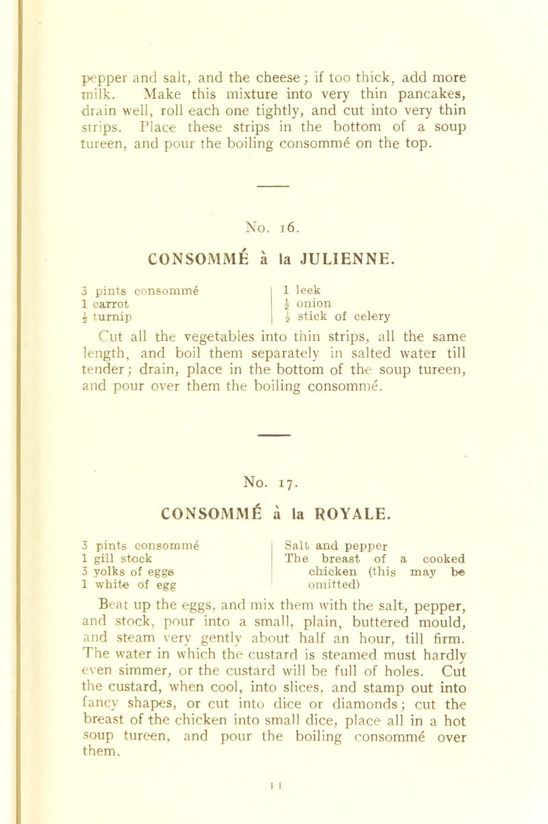 pepper and salt, and the cheese; if too thick, add more milk. Make this mixture into very thin pancakes, drain well, roll each one tightly, and cut into very thin strips. Place these strips in the bottom of a soup tureen, and pour the boiling consomme on the top. No. 16. CONSOMME a la JULIENNE. 3 pints consomme 1 carrot £ turnip 1 leek £ onion i stick of celery Cut all the vegetables into thin strips, all the same length, and boil them separately in salted water till tender; drain, place in the bottom of the soup tureen, and pour over them the boiling consomme. No. 17. CONSOMM6 a la ROYALE. 3 pints consomme 1 gill stock 3 yolks of eggs 1 white of egg Salt and pepper The breast of a cooked chicken (this may he omitted) Beat up the eggs, and mix them with the salt, pepper, and stock, pour into a small, plain, buttered mould, and steam very gently about half an hour, till firm. The water in which the custard is steamed must hardly even simmer, or the custard will be full of holes. Cut the custard, when cool, into slices, and stamp out into fancy shapes, or cut into dice or diamonds; cut the breast of the chicken into small dice, place all in a hot soup tureen, and pour the boiling consomme over them. 1
