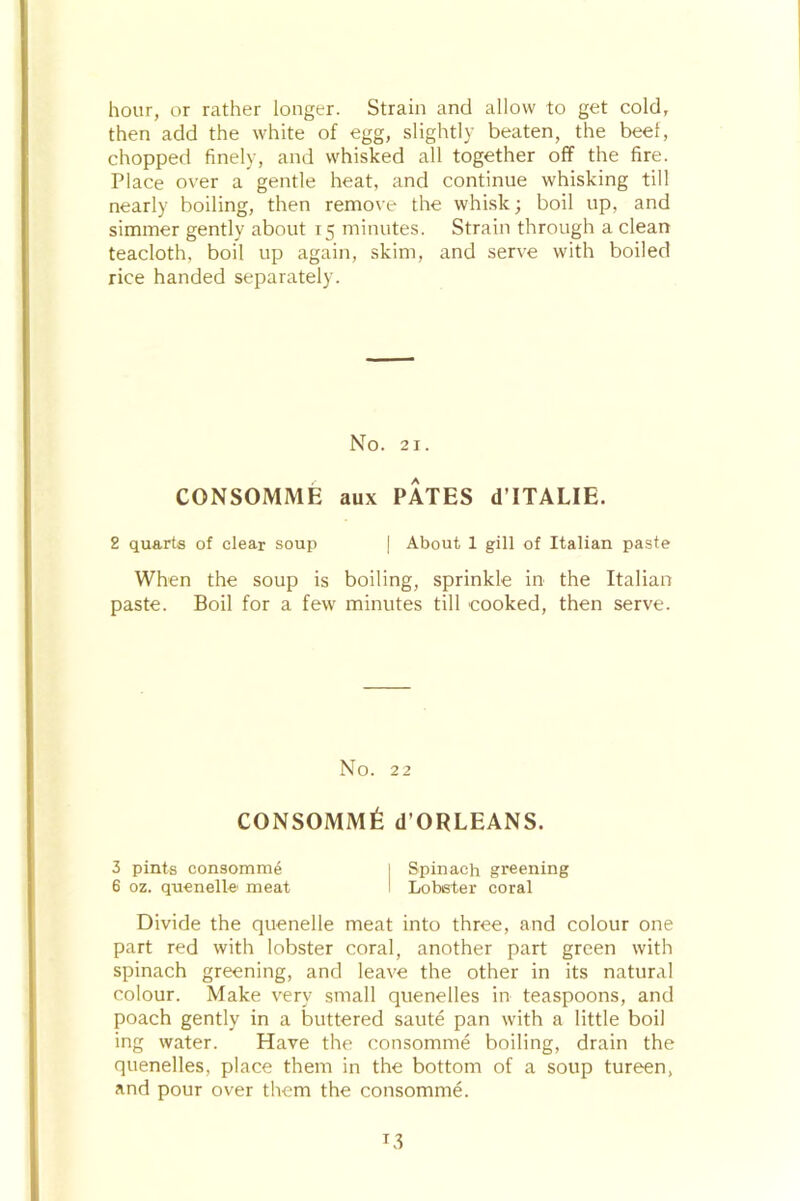 hour, or rather longer. Strain and allow to get cold, then add the white of egg, slightly beaten, the beef, chopped finely, and whisked all together off the fire. Place over a gentle heat, and continue whisking till nearly boiling, then remove the whisk; boil up, and simmer gently about 15 minutes. Strain through a clean teacloth, boil up again, skim, and serve with boiled rice handed separately. No. 21. CONSOMME aux PATES d’lTALIE. 2 quarts of clear soup | About 1 gill of Italian paste When the soup is boiling, sprinkle in the Italian paste. Boil for a few minutes till cooked, then serve. No. 22 CONSOMM^ d’ORLEANS. 3 pints consomme I Spinach greening 6 oz. quenelle meat I Lobster coral Divide the quenelle meat into three, and colour one part red with lobster coral, another part green with spinach greening, and leave the other in its natural colour. Make very small quenelles in teaspoons, and poach gently in a buttered saute pan with a little boil ing water. Have the consomme boiling, drain the quenelles, place them in the bottom of a soup tureen, and pour over them the consomme. T3