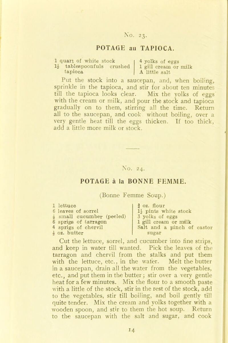 POTAGE au TAPIOCA. 1 quart of white stock 1£ tableepoonfuls crushed tapioca. 4 yolks of eggs 1 gill cream or milk A little salt Put the stock into a saucepan, and, when boiling, sprinkle in the tapioca, and stir for about ten minutes till the tapioca looks clear. Mix the yolks of eggs with the cream or milk, and pour the stock and tapioca gradually on to them, stirring all the time. Return all to the saucepan, and cook without boiling, over a very gentle heat till the eggs thicken. If too thick, add a little more milk or stock. Xo. 24. POTAGE a la BONNE FEMME. (Bonne Femme Soup.) 1 lettuce 6 leaves of sorrel 5 small cucumber (peeled) 6 sprigis of tarragon 4 sprigs of chervil i oz. butter £ oz. flour li pints white stock 3 yolks of eggs 1 gill cream or milk Salt and a pinch of castor sugar Cut the lettuce, sorrel, and cucumber into fine strips, and keep in water till wanted. Pick the leaves of the tarragon and chervil from the stalks and put them with the lettuce, etc., in the water. Melt the butter in a saucepan, drain all the water from the vegetables, etc., and put them in the butter; stir over a very gentle heat for a few minutes. Mix the flour to a smooth paste with a little of the stock, stir in the rest of the stock, add to the vegetables, stir till boiling, and boil gently till quite tender. Mix the cream and yolks together with a wooden spoon, and stir to them the hot soup. Return to the saucepan with the salt and sugar, and cook
