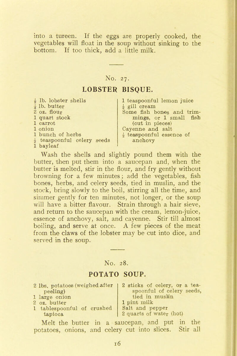 into a tureen. If the eggs are properly cooked, the vegetables will float in the soup without sinking to the bottom. If too thick, add a little milk. No. LOBSTER £ lb. lobster shells j lb. butter 2 oz. flour 1 quart stock 1 carrot 1 onion 1 bunch of herbs £ teaspoonful celery seeds 1 bayleaf 27- BISQUE. 1 teaspoonful lemon juice £ gill cream Some fish bones and trim- mings, or 1 small fish (cut in pieces) Cayenne and salt £ teaspoonful essence of anchovy Wash the shells and slightly pound them with the butter, then put them into a saucepan and, when the butter is melted, stir in the flour, and fry gently without browning for a few minutes; add the vegetables, fish bones, herbs, and celery seeds, tied in muslin, and the stock, bring slowly to the boil, stirring all the time, and simmer gently for ten minutes, not longer, or the soup will have a bitter flavour. Strain through a hair sieve, and return to the saucepan with the cream, lemon-juice, essence of anchovy, salt, and cayenne. Stir till almost boiling, and serve at once. A few pieces of the meat from the claws of the lobster may be cut into dice, and served in the soup. No. 28. POTATO SOUP. 2 lbs. potatoes (weighed after peeling) 1 large onion 2 oz. butter 1 tablespoonful of crushed tapioca 2 sticks of celery, or a tea- spoonful of celery seeds, tied in muslin 1 pint milk Salt and pepper 2 quarts of water (hot) Melt the butter in a saucepan, and put in the potatoes, onions, and celery cut into slices. Stir all