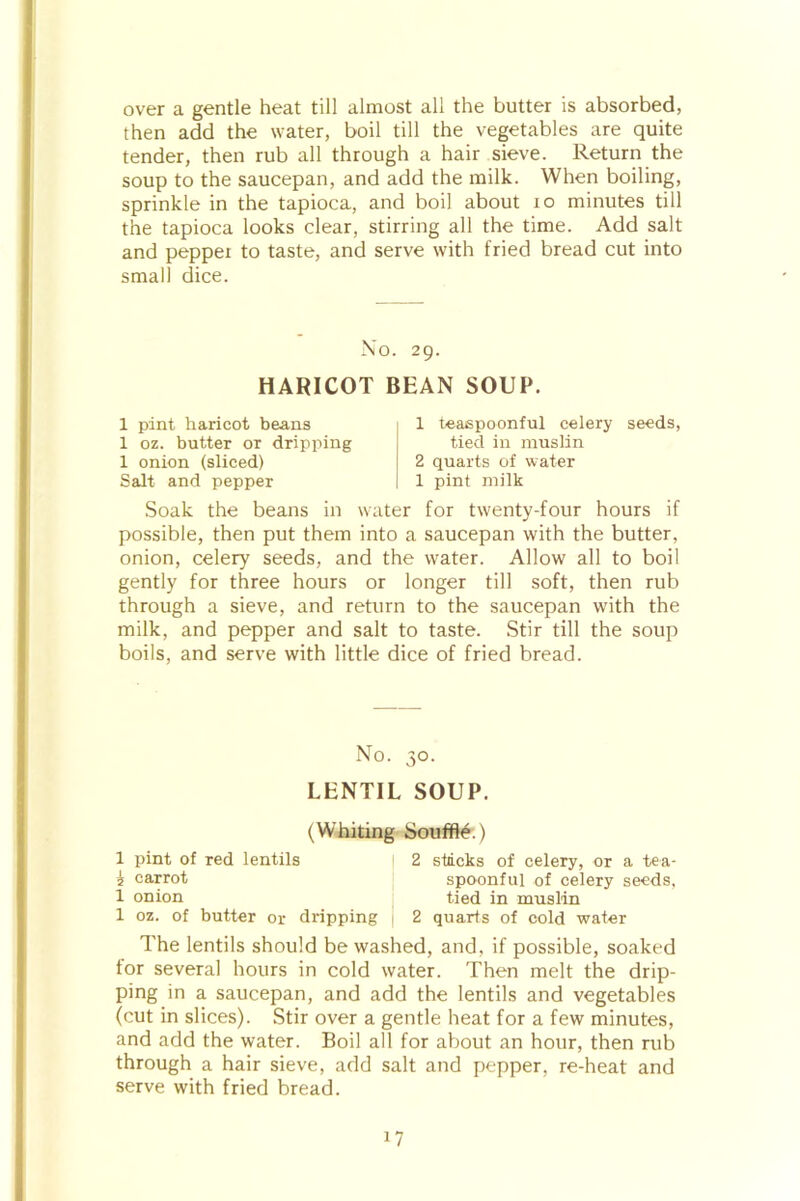 over a gentle heat till almost all the butter is absorbed, then add the water, boil till the vegetables are quite tender, then rub all through a hair sieve. Return the soup to the saucepan, and add the milk. When boiling, sprinkle in the tapioca, and boil about 10 minutes till the tapioca looks clear, stirring all the time. Add salt and peppei to taste, and serve with fried bread cut into small dice. No. 29. HARICOT BEAN SOUP. 1 pint haricot beans 1 oz. butter or dripping 1 onion (sliced) Salt and pepper 1 teaspoonful celery seeds, tied in muslin 2 quarts of water 1 pint milk Soak the beans in water for twenty-four hours if possible, then put them into a saucepan with the butter, onion, celery seeds, and the water. Allow all to boil gently for three hours or longer till soft, then rub through a sieve, and return to the saucepan with the milk, and pepper and salt to taste. Stir till the soup boils, and serve with little dice of fried bread. No. 30. LENTIL SOUP. (Whiting Souffle.) 1 pint of red lentils I 2 stacks of celery, or a tea- i carrot spoonful of celery seeds, 1 onion tied in muslin 1 oz. of butter or dripping | 2 quarts of cold water The lentils should be washed, and, if possible, soaked tor several hours in cold water. Then melt the drip- ping in a saucepan, and add the lentils and vegetables (cut in slices). Stir over a gentle heat for a few minutes, and add the water. Boil all for about an hour, then rub through a hair sieve, add salt and pepper, re-heat and serve with fried bread.