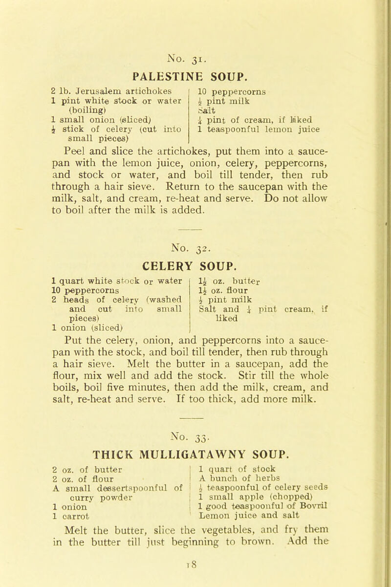 PALESTINE SOUP. 2 lb. Jerusalem artichokes 1 pint white stock or water (boiling) 1 small onion (sliced) i stick of celery (cut into small pieces) 10 peppercorns £ pint milk Salt £ pint of cream, if liiked 1 teaspoonful lemon juice Peel and slice the artichokes, put them into a sauce- pan with the lemon juice, onion, celery, peppercorns, and stock or water, and boil till tender, then rub through a hair sieve. Return to the saucepan with the milk, salt, and cream, re-heat and serve. Do not allow to boil after the milk is added. No. CELERY SOUP. 1 quart white stock or water 10 peppercorns 2 heads of celery (washed and cut into small pieces) 1 onion (sliced) 1£ oz. butter 1£ oz. flour £ pint milk Salt and £ pint cream, if liked Put the celery, onion, and peppercorns into a sauce- pan with the stock, and boil till tender, then rub through a hair sieve. Melt the butter in a saucepan, add the flour, mix well and add the stock. Stir till the whole boils, boil five minutes, then add the milk, cream, and salt, re-heat and serve. If too thick, add more milk. No. 33. THICK MULLIGATAWNY SOUP. 2 oz. of butter | 1 quart of stock 2 oz. of flour | A bunch of herbs A small dessertspoonful of I £ teaspoonful of celery seeds curry powder j 1 small apple (chopped) 1 onion 1 good teaspoonful of Bovril 1 carrot Lemon juice and salt Melt the butter, slice the vegetables, and fry them in the butter till just beginning to brown. Add the