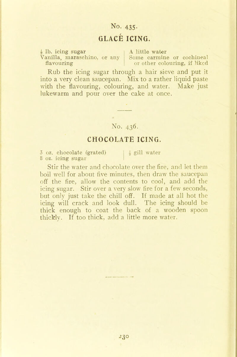 GLACE ICING. £ lb. icing sugar Vanilla, maraschino, or any flavouring A little water Some carmine or cochineal or other colouring, if liked Rub the icing sugar through a hair sieve and put it into a very clean saucepan. Mix to a rather liquid paste with the flavouring, colouring, and water. Make just lukewarm and pour over the cake at once. No. 436. CHOCOLATE ICING. 3 oz. chocolate (grated) 1 £ gill water 8 oz. icing sugar Stir the water and chocolate over the fire, and let them boil well for about five minutes, then draw the saucepan off the fire, allow the contents to cool, and add the icing sugar. Stir over a very slow fire for a few seconds, but only just take the chill off. If made at all hot the icing will crack and look dull. The icing should be thick enough to coat the back of a wooden spoon thickly. If too thick, add a little more water. J30