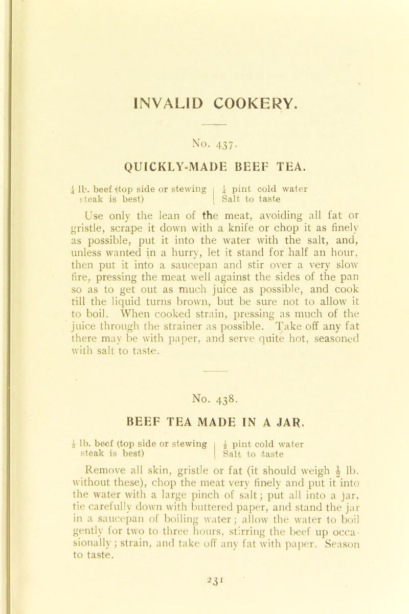 INVALID COOKERY. No. 437. QUICKLY-MADE BEEF TEA. i lb. beef {top side or stewing 1 3 pint cold water steak is best) | Salt to taste Use only the lean of the meat, avoiding all fat or gristle, scrape it down with a knife or chop it as finely as possible, put it into the water with the salt, and, unless wanted in a hurry, let it stand for half an hour, then put it into a saucepan and stir over a very slow fire, pressing the meat well against the sides of the pan so as to get out as much juice as possible, and cook till the liquid turns brown, but be sure not to allow it to boil. When cooked strain, pressing as much of the juice through the strainer as possible. Take off any fat there may be with paper, and serve quite hot, seasoned with salt to taste. No. 438. BEEF TEA MADE IN A JAR. i lb. beef (top side or stewing 1 J, pint cold water steak is best) | Salt to .taste Remove all skin, gristle or fat (it should weigh i lb. without these), chop the meat very finely and put it into the water with a large pinch of salt; put all into a jar. tie carefully down with buttered paper, and stand the jar in a saucepan of boiling water; allow the water to boil gently for two to three hours, stirring the beef up occa- sionally; strain, and take off any fat with paper. Season to taste.