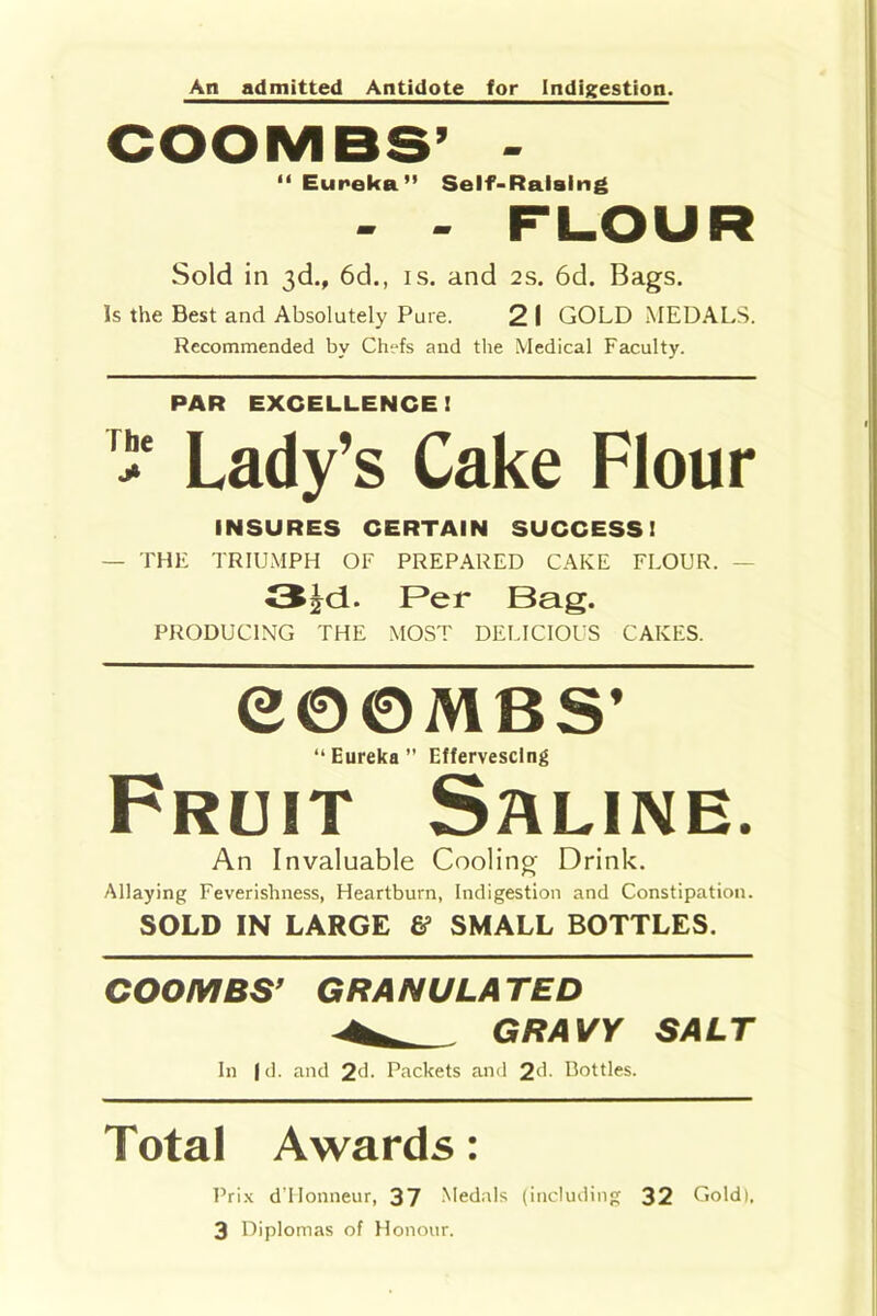 An admitted Antidote for Indigestion. “Eureka” Self-Raising - - FLOUR Sold in 3d., 6d., is. and 2s. 6d. Bags. Is the Best and Absolutely Pure. 2 I GOLD MEDALS. Recommended by Chefs and the Medical Faculty. PAR EXCELLENCE! > Lady’s Cake Flour INSURES CERTAIN SUCCESS! — THE TRIUMPH OF PREPARED CAKE FLOUR. - <5!d. Per Bag. PRODUCING THE MOST DELICIOUS CAKES. e©0 MBS’ “ Eureka ” Effervescing Fruit Saline. An Invaluable Cooling Drink. Allaying Feverishness, Heartburn, Indigestion and Constipation. SOLD IN LARGE & SMALL BOTTLES. COOMBS’ GRANULATED ^ GRAVY SALT In fd. and 2(h Packets and 2<L Bottles. Total Awards: Prix d’Honneur, 37 Medals (including 32 Gold). 3 Diplomas of Honour.