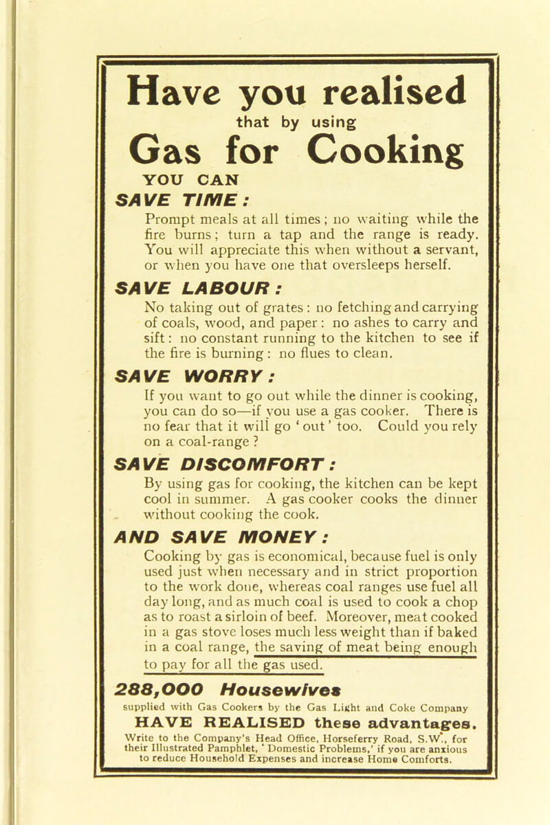 Have you realised that by using Gas for Cooking YOU CAN SAVE TIME: Prompt meals at all times ; no waiting while the fire burns; turn a tap and the range is ready. You will appreciate this when without a servant, or when you have one that oversleeps herself. SAVE LABOUR: No taking out of grates: no fetching and carrying of coals, wood, and paper: no ashes to carry and sift: no constant running to the kitchen to see if the fire is burning : no flues to clean. SAVE WORRY: If you want to go out while the dinner is cooking, you can do so—if you use a gas cooker. There is no fear that it will go ‘ out ’ too. Could you rely on a coal-range ? SAVE DISCOMFORT : By using gas for cooking, the kitchen can be kept cool in summer. A gas cooker cooks the dinner without cooking the cook. AND SAVE MONEY : Cooking by gas is economical, because fuel is only used just when necessary and in strict proportion to the work done, whereas coal ranges use fuel all day long, and as much coal is used to cook a chop as to roast a sirloin of beef. Moreover, meat cooked in a gas stove loses much less weight than if baked in a coal range, the saving of meat being enough to pay for all the gas used. 288,000 Housewives supplied with Gas Cookers by the Gas LiKht and Coke Company HAVE REALISED these advantages. Write to the Company's Head Office, Horseferry Road. S.W*. for their Illustrated Pamphlet, ‘ Domestic Problems,' if you are anxious to reduce Household Expenses and increase Home Comforts.
