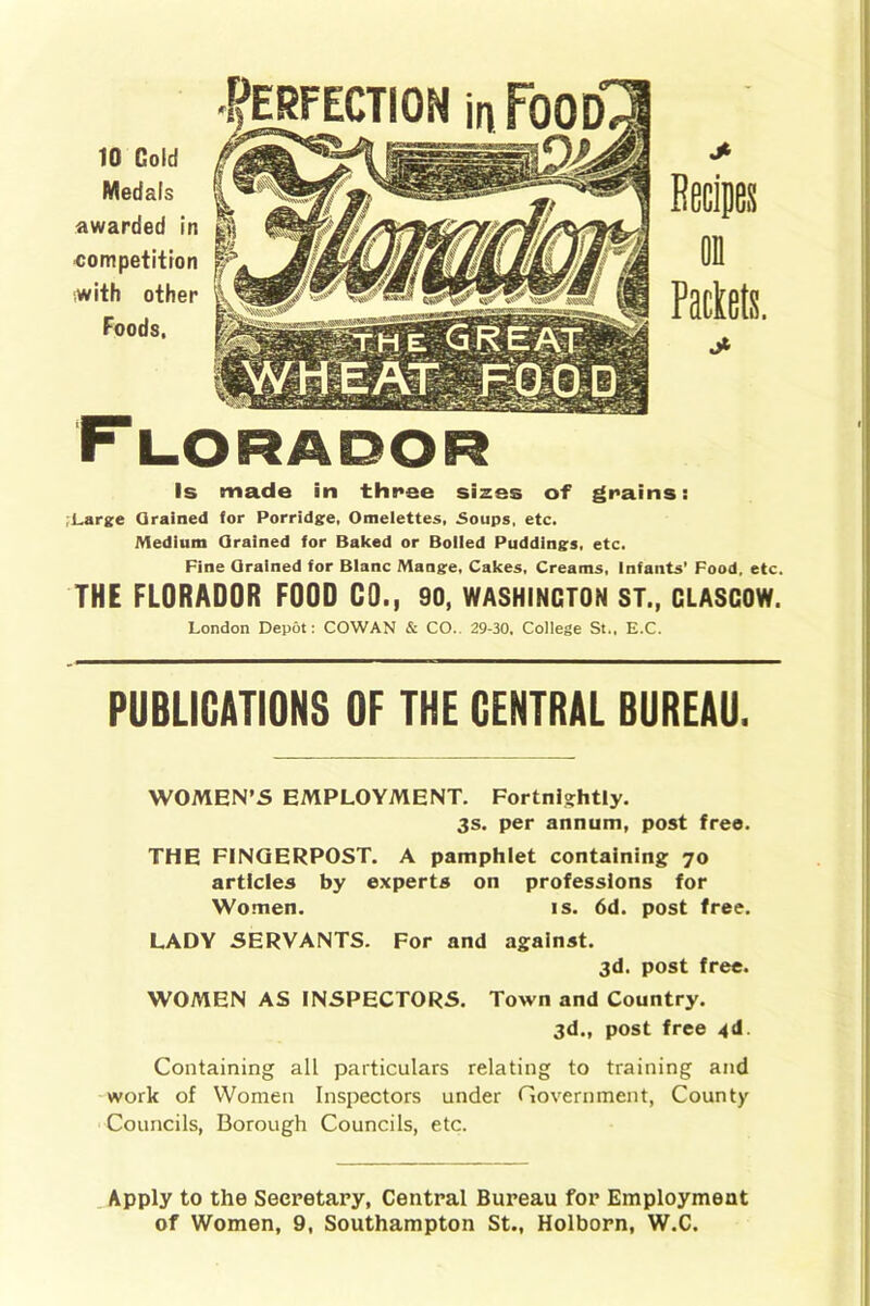 to Cold Medals awarded in competition -with other Foods. on Packets. Is made in three sizes of grains: Large Grained for Porridge, Omelettes, Soups, etc. Medium Grained for Baked or Boiled Puddings, etc. Fine Grained for Blanc Mange, Cakes, Creams, Infants’ Food, etc. THE FLORADOR FOOD CO., 90, WASHINCTON ST., CLASCOW. London Depot: COWAN & CO. 29-30, College St., E.C. PUBLICATIONS OF THE CENTRAL BUREAU. WOMEN’S EMPLOYMENT. Fortnightly. 3s. per annum, post free. THE FINGERPOST. A pamphlet containing 70 articles by experts on professions for Women. is. 6d. post free. LADY SERVANTS. For and against. 3d. post free. WOMEN AS INSPECTORS. Town and Country. 3d., post free 4d. Containing all particulars relating to training and work of Women Inspectors under Government, County Councils, Borough Councils, etc. Apply to the Secretary, Central Bureau for Employment of Women, 9, Southampton St., Holborn, W.C.