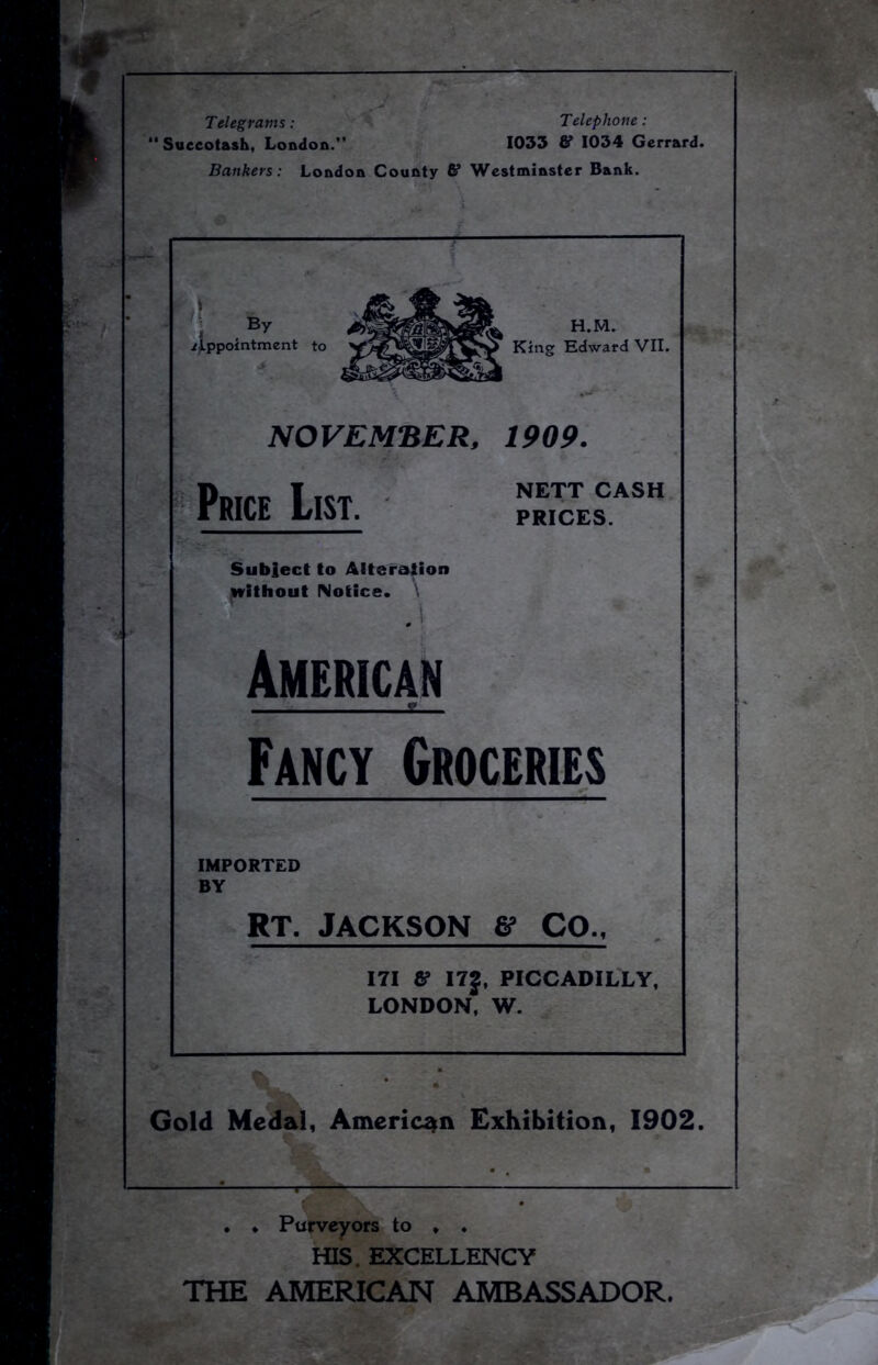 Telegrams : Telephone : Succotash, London. 1033 & 1034 Gerrard. Bankers: London County S’ Westminster Bank. By Appointment H.M. King Edward VII. NOVEMBER, 1909. Price List. NETT CASH PRICES. Subject to Alteration without Notice. ,1 American E Fancy Groceries IMPORTED BY RT. JACKSON ff CO., 171 & I7J, PICCADILLY, LONDON, W. Gold Medal, American Exhibition, 1902. . ♦ Purveyors to . . HIS. EXCELLENCY THE AMERICAN AMBASSADOR.