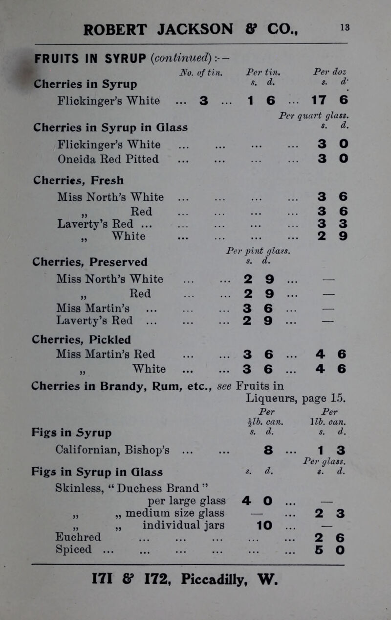 FRUITS IN SYRUP {continued}:-- No. of tin. Per tin. Per doz Cherries in Syrup s. d. s. d- Flickinger’s White ... 3 ... 1 6 17 6 Per quart glass. Cherries in Syrup in Glass s. d. Flickinger’s White 3 0 Oneida Red Pitted 3 0 Cherries, Fresh Miss North’s White 3 6 „ Red 3 6 Laverty’s Red ... 3 3 „ White 2 9 Per pint glass. Cherries, Preserved s. d. Miss North’s White 2 9 ... — „ Red 2 9 — Miss Martin’s 3 6 — Laverty’s Red ... 2 9 — Cherries, Pickled Miss Martin’s Red 3 6 4 6 „ White 3 6 ... 4 6 Cherries in Brandy, Rum, etc., see Fruits in Liqueurs, page 15. Per Per \lb. can. 1 lb. can. Figs in Syrup s- d. s. d. Californian, Bishop’s ... ... 8... 13 Per glass. Figs in Syrup in Glass d. s. d. Skinless, “ Duchess Brand ” per large glass 4 0 ... — „ „ medium size glass — ... 2 3 „ „ individual jars 10 ... — Euchred 2 6 Spiced ... ... ... ... ... ... 5 O