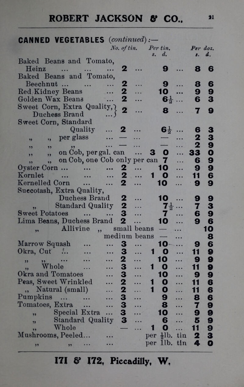 CANNED VEGETABLES (continued):— No. of tin. Per tin. s. d. Per s. dox. d. Baked Beans and Tomato, Heinz 2 ... 9 ... 8 6 Baked Beans and Tomato, Beechnut ... ... ... 2 9 • • • 8 6 Red Kidney Beans ... 2 10 ... 9 9 Golden Wax Beans ... 2 ... 64- 6 3 Sweet Corn, Extra Quality,') 0 0 _ Duchess Brand ...j f Sweet Corn, Standard Quality ... 2 ... 6i ... 6 3 „ ,, per glass ... — ... ... 2 3 ,, ,, ,, ... — 2 9 ,, „ on Cob, per gal. can 3 0 ... 33 0 „ „ on Cob, one Cob only per can 7 6 9 Oyster Corn ... ... ... 2 ... 10 ... 9 9 Kornlet ... ... ... 2 ... 1 0 11 6 Kernelled Corn ... ... 2 ... 10 9 9 Succotash, Extra Quality, Duchess Brand 2 ... 10 • • • 9 9 „ Standard Quality 2 ... n . . . 7 3 Sweet Potatoes ... ... 3 ... 7 • . • 6 9 Lima Beans, Duchess Brand 2 ... 10 9 6 „ Allivine ,, small beans — • • • 10 medium beans — • • • 8 Marrow Squash 3 ... 10 9 6 Okra, Cut ! 3 ... 1 0 11 9 ,, ,, ... 2 10 • . • 9 9 „ Whole ... ... 3 ... 1 0 . . . 11 9 Okra and Tomatoes ... 3 ... 10 • • . 9 9 Peas, Sweet Wrinkled ... 2 ... 1 0 • • • 11 6 ,, Natural (small) ... 2 ... 1 0 11 6 Pumpkins ... ... ... 3 ... 9 8 6 Tomatoes, Extra 3 ... 8 • • • 7 9 „ Special Extra ... 3 ... 10 . . . 9 9 „ Standard Quality 3 ••• 6 . . . 5 9 „ Whole — ... 1 0 11 9 Mushrooms, Peeled per |lb. tin 2 3 >» per lib. tin 4 0