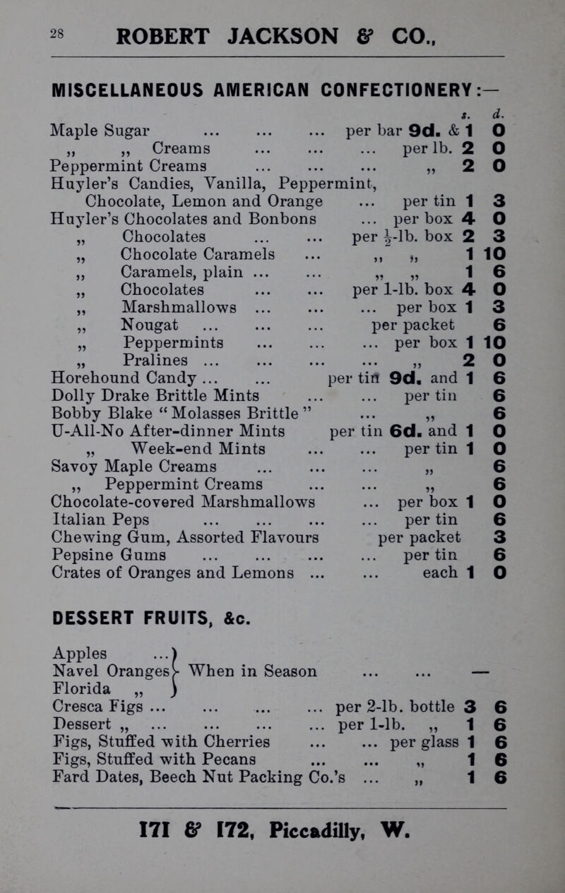 MISCELLANEOUS AMERICAN CONFECTIONERY: per Maple Sugar „ „ Creams Peppermint Creams Huyler’s Candies, Vanilla, Peppermint, Chocolate, Lemon and Orange Huyler’s Chocolates and Bonbons Chocolates Chocolate Caramels Caramels, plain . Chocolates Marshmallows . Nougat Peppermints Pralines ... Horehound Candy ... Dolly Drake Brittle Mints Bobby Blake “ Molasses Brittle ” U-All-No After-dinner Mints „ Week-end Mints Savoy Maple Creams „ Peppermint Creams Chocolate-covered Marshmallows Italian Peps Chewing Gum, Assorted Flavours Pepsine Gums Crates of Oranges and Lemons .. per bar 9d. & 1 per lb. 2 „ 2 per tin 1 per box 4 -lb. box 2 1 »> » per 1-lb. box 4 per box 1 per packet ... per box 1 2 per tin per tin 9d. and per tin and 6d per tin , per box 1 per tin per packet per tin each 1 d. O O o 3 O 3 10 6 O 3 6 10 O 6 6 6 O O 6 6 O 6 3 6 O DESSERT FRUITS, &c. Apples ...) Navel Oranges >■ When in Season Florida „ ) Cresca Figs Dessert „ ... Figs, Stuffed with Cherries Figs, Stuffed with Pecans Fard Dates, Beech Nut Packing Co.’s per 2-lb. bottle 3 6 per 1-lb. „ 1 6 ... per glass 1 6 1 6 1 6