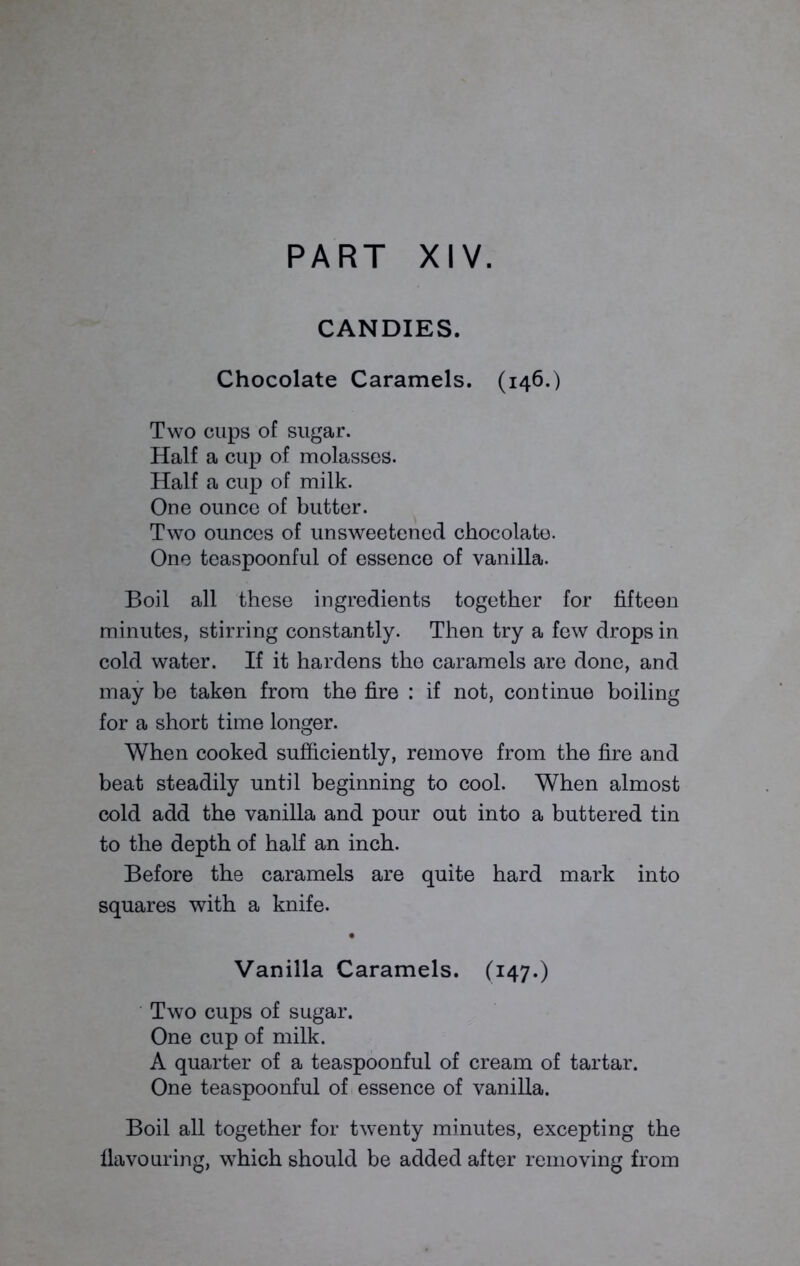 CANDIES. Chocolate Caramels. (146.) Two cups of sugar. Half a cup of molasses. Half a cup of milk. One ounce of butter. Two ounces of unsweetened chocolate. One teaspoonful of essence of vanilla. Boil all these ingredients together for fifteen minutes, stirring constantly. Then try a few drops in cold water. If it hardens the caramels are done, and may be taken from the fire : if not, continue boiling for a short time longer. When cooked sufficiently, remove from the fire and beat steadily until beginning to cool. When almost cold add the vanilla and pour out into a buttered tin to the depth of half an inch. Before the caramels are quite hard mark into squares with a knife. • Vanilla Caramels. (147.) Two cups of sugar. One cup of milk. A quarter of a teaspoonful of cream of tartar. One teaspoonful of essence of vanilla. Boil all together for twenty minutes, excepting the flavouring, which should be added after removing from