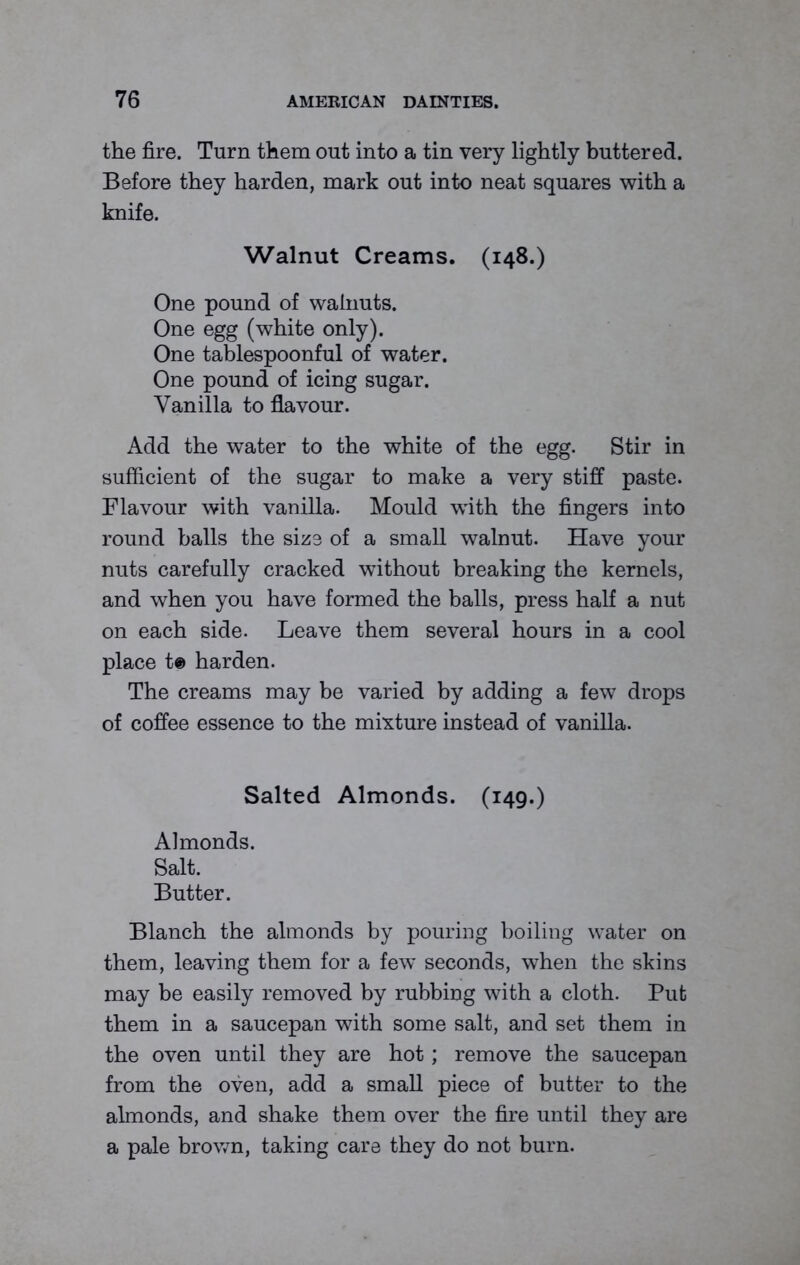 the fire. Turn them out into a tin very lightly buttered. Before they harden, mark out into neat squares with a knife. Walnut Creams. (148.) One pound of walnuts. One egg (white only). One tablespoonful of water. One pound of icing sugar. Vanilla to flavour. Add the water to the white of the egg. Stir in sufficient of the sugar to make a very stiff paste. Flavour with vanilla. Mould 'with the fingers into round balls the size of a small walnut. Have your nuts carefully cracked without breaking the kernels, and when you have formed the balls, press half a nut on each side. Leave them several hours in a cool place t® harden. The creams may be varied by adding a few drops of coffee essence to the mixture instead of vanilla. Salted Almonds. (149.) Almonds. Salt. Butter. Blanch the almonds by pouring boiling water on them, leaving them for a few* seconds, when the skins may be easily removed by rubbing with a cloth. Put them in a saucepan with some salt, and set them in the oven until they are hot; remove the saucepan from the oven, add a small piece of butter to the almonds, and shake them over the fire until they are a pale brown, taking care they do not burn.