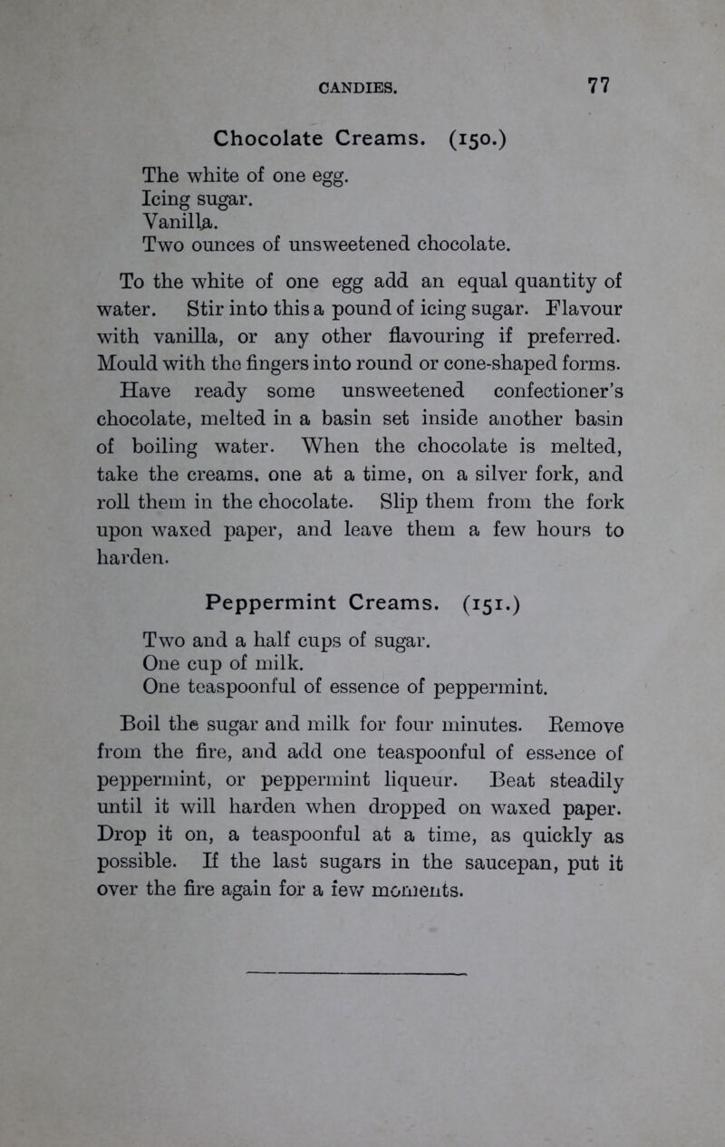 Chocolate Creams. (150.) The white of one egg. Icing sugar. Vanilla. Two ounces of unsweetened chocolate. To the white of one egg add an equal quantity of water. Stir into this a pound of icing sugar. Flavour with vanilla, or any other flavouring if preferred. Mould with the fingers into round or cone-shaped forms. Have ready some unsweetened confectioner’s chocolate, melted in a basin set inside another basin of boiling water. When the chocolate is melted, take the creams, one at a time, on a silver fork, and roll them in the chocolate. Slip them from the fork upon waxed paper, and leave them a few hours to harden. Peppermint Creams. (151.) Two and a half cups of sugar. One cup of milk. One teaspoonful of essence of peppermint. Boil the sugar and milk for four minutes. Bemove from the fire, and add one teaspoonful of essence of peppermint, or peppermint liqueur. Beat steadily until it will harden when dropped on waxed paper. Drop it on, a teaspoonful at a time, as quickly as possible. If the last sugars in the saucepan, put it over the fire again for a few moments.