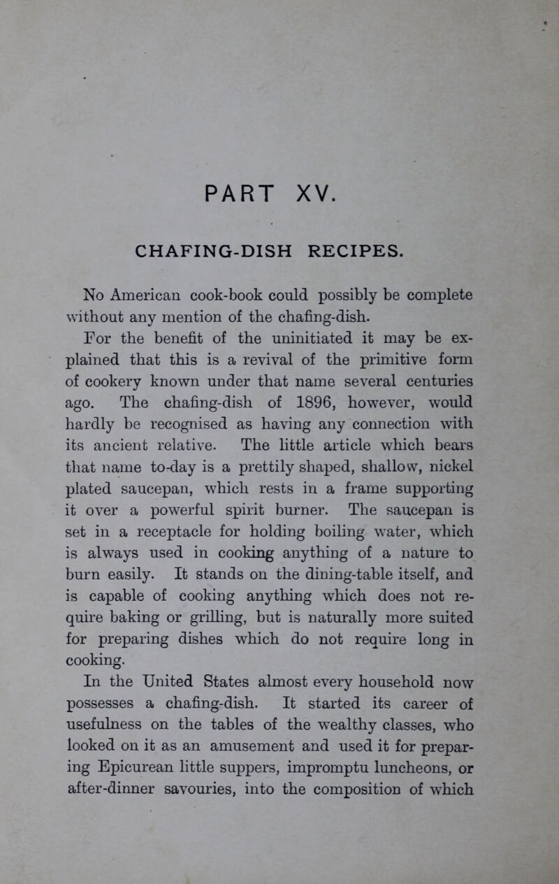 CHAFING-DISH RECIPES. No American cook-book could possibly be complete without any mention of the chafing-dish. For the benefit of the uninitiated it may be ex- plained that this is a revival of the primitive form of cookery known under that name several centuries ago. The chafing-dish of 1896, however, would hardly be recognised as having any connection with its ancient relative. The little article which bears that name to-day is a prettily shaped, shallow, nickel plated saucepan, which rests in a frame supporting it over a powerful spirit burner. The saucepan is set in a receptacle for holding boiling water, which is always used in cooking anything of a nature to burn easily. It stands on the dining-table itself, and is capable of cooking anything which does not re- quire baking or grilling, but is naturally more suited for preparing dishes which do not require long in cooking. In the United States almost every household now possesses a chafing-dish. It started its career of usefulness on the tables of the wealthy classes, who looked on it as an amusement and used it for prepar- ing Epicurean little suppers, impromptu luncheons, or after-dinner savouries, into the composition of which